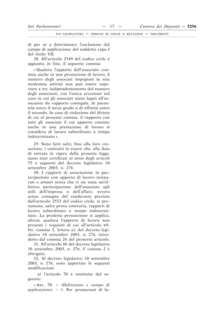 Atti Parlamentari                           —     17   —        Camera dei Deputati — 5256
                XVI LEGISLATURA   —   DISEGNI DI LEGGE E RELAZIONI   —   DOCUMENTI



di per sé a determinare l’esclusione dal
campo di applicazione del suddetto capo I
del titolo VII.
   28. All’articolo 2549 del codice civile è
aggiunto, in fine, il seguente comma:
    « Qualora l’apporto dell’associato con-
sista anche in una prestazione di lavoro, il
numero degli associati impegnati in una
medesima attività non può essere supe-
riore a tre, indipendentemente dal numero
degli associanti, con l’unica eccezione nel
caso in cui gli associati siano legati all’as-
sociante da rapporto coniugale, di paren-
tela entro il terzo grado o di affinità entro
il secondo. In caso di violazione del divieto
di cui al presente comma, il rapporto con
tutti gli associati il cui apporto consiste
anche in una prestazione di lavoro si
considera di lavoro subordinato a tempo
indeterminato ».
    29. Sono fatti salvi, fino alla loro ces-
sazione, i contratti in essere che, alla data
di entrata in vigore della presente legge,
siano stati certificati ai sensi degli articoli
75 e seguenti del decreto legislativo 10
settembre 2003, n. 276.
    30. I rapporti di associazione in par-
tecipazione con apporto di lavoro instau-
rati o attuati senza che vi sia stata un’ef-
fettiva partecipazione dell’associato agli
utili dell’impresa o dell’affare, ovvero
senza consegna del rendiconto previsto
dall’articolo 2552 del codice civile, si pre-
sumono, salva prova contraria, rapporti di
lavoro subordinato a tempo indetermi-
nato. La predetta presunzione si applica,
altresì, qualora l’apporto di lavoro non
presenti i requisiti di cui all’articolo 69-
bis, comma 2, lettera a), del decreto legi-
slativo 10 settembre 2003, n. 276, intro-
dotto dal comma 26 del presente articolo.
    31. All’articolo 86 del decreto legislativo
10 settembre 2003, n. 276, il comma 2 è
abrogato.
    32. Al decreto legislativo 10 settembre
2003, n. 276, sono apportate le seguenti
modificazioni:
     a) l’articolo 70 è sostituito dal se-
guente:
   « ART. 70. – (Definizione e campo di
applicazione). – 1. Per prestazioni di la-
 