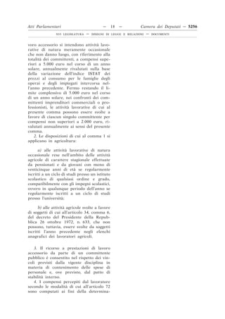 Atti Parlamentari                           —     18   —        Camera dei Deputati — 5256
                XVI LEGISLATURA   —   DISEGNI DI LEGGE E RELAZIONI   —   DOCUMENTI



voro accessorio si intendono attività lavo-
rative di natura meramente occasionale
che non danno luogo, con riferimento alla
totalità dei committenti, a compensi supe-
riori a 5.000 euro nel corso di un anno
solare, annualmente rivalutati sulla base
della variazione dell’indice ISTAT dei
prezzi al consumo per le famiglie degli
operai e degli impiegati intercorsa nel-
l’anno precedente. Fermo restando il li-
mite complessivo di 5.000 euro nel corso
di un anno solare, nei confronti dei com-
mittenti imprenditori commerciali o pro-
fessionisti, le attività lavorative di cui al
presente comma possono essere svolte a
favore di ciascun singolo committente per
compensi non superiori a 2.000 euro, ri-
valutati annualmente ai sensi del presente
comma.
    2. Le disposizioni di cui al comma 1 si
applicano in agricoltura:

      a) alle attività lavorative di natura
occasionale rese nell’ambito delle attività
agricole di carattere stagionale effettuate
da pensionati e da giovani con meno di
venticinque anni di età se regolarmente
iscritti a un ciclo di studi presso un istituto
scolastico di qualsiasi ordine e grado,
compatibilmente con gli impegni scolastici,
ovvero in qualunque periodo dell’anno se
regolarmente iscritti a un ciclo di studi
presso l’università;

      b) alle attività agricole svolte a favore
di soggetti di cui all’articolo 34, comma 6,
del decreto del Presidente della Repub-
blica 26 ottobre 1972, n. 633, che non
possono, tuttavia, essere svolte da soggetti
iscritti l’anno precedente negli elenchi
anagrafici dei lavoratori agricoli.

   3. Il ricorso a prestazioni di lavoro
accessorio da parte di un committente
pubblico è consentito nel rispetto dei vin-
coli previsti dalla vigente disciplina in
materia di contenimento delle spese di
personale e, ove previsto, dal patto di
stabilità interno.
   4. I compensi percepiti dal lavoratore
secondo le modalità di cui all’articolo 72
sono computati ai fini della determina-
 