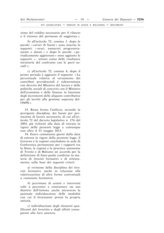 Atti Parlamentari                          —     19   —        Camera dei Deputati — 5256
               XVI LEGISLATURA   —   DISEGNI DI LEGGE E RELAZIONI   —   DOCUMENTI



zione del reddito necessario per il rilascio
o il rinnovo del permesso di soggiorno »;
       b) all’articolo 72, comma 1, dopo le
parole: « carnet di buoni » sono inserite le
seguenti: « orari, numerati progressiva-
mente e datati, » e dopo le parole: « pe-
riodicamente aggiornato » sono aggiunte le
seguenti: « , tenuto conto delle risultanze
istruttorie del confronto con le parti so-
ciali »;
      c) all’articolo 72, comma 4, dopo il
primo periodo è aggiunto il seguente: « La
percentuale relativa al versamento dei
contributi previdenziali è rideterminata
con decreto del Ministro del lavoro e delle
politiche sociali di concerto con il Ministro
dell’economia e delle finanze in funzione
degli incrementi delle aliquote contributive
per gli iscritti alla gestione separata del-
l’INPS ».

    33. Resta fermo l’utilizzo, secondo la
previgente disciplina, dei buoni per pre-
stazioni di lavoro accessorio, di cui all’ar-
ticolo 72 del decreto legislativo n. 276 del
2003, già richiesti alla data di entrata in
vigore della presente legge e comunque
non oltre il 31 maggio 2013.
    34. Entro centottanta giorni dalla data
di entrata in vigore della presente legge, il
Governo e le regioni concludono in sede di
Conferenza permanente per i rapporti tra
lo Stato, le regioni e le province autonome
di Trento e di Bolzano un accordo per la
definizione di linee-guida condivise in ma-
teria di tirocini formativi e di orienta-
mento, sulla base dei seguenti criteri:
     a) revisione della disciplina dei tiro-
cini formativi, anche in relazione alla
valorizzazione di altre forme contrattuali
a contenuto formativo;
      b) previsione di azioni e interventi
volti a prevenire e contrastare un uso
distorto dell’istituto, anche attraverso la
puntuale individuazione delle modalità
con cui il tirocinante presta la propria
attività;
      c) individuazione degli elementi qua-
lificanti del tirocinio e degli effetti conse-
guenti alla loro assenza;
 