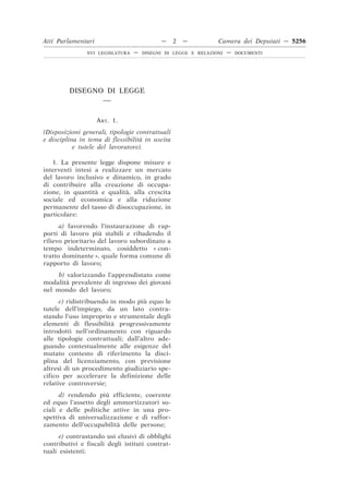 Atti Parlamentari                          —     2   —         Camera dei Deputati — 5256
               XVI LEGISLATURA   —   DISEGNI DI LEGGE E RELAZIONI   —   DOCUMENTI




         DISEGNO DI LEGGE
                __


                    ART. 1.
(Disposizioni generali, tipologie contrattuali
e disciplina in tema di flessibilità in uscita
           e tutele del lavoratore).

   1. La presente legge dispone misure e
interventi intesi a realizzare un mercato
del lavoro inclusivo e dinamico, in grado
di contribuire alla creazione di occupa-
zione, in quantità e qualità, alla crescita
sociale ed economica e alla riduzione
permanente del tasso di disoccupazione, in
particolare:
      a) favorendo l’instaurazione di rap-
porti di lavoro più stabili e ribadendo il
rilievo prioritario del lavoro subordinato a
tempo indeterminato, cosiddetto « con-
tratto dominante », quale forma comune di
rapporto di lavoro;
     b) valorizzando l’apprendistato come
modalità prevalente di ingresso dei giovani
nel mondo del lavoro;
      c) ridistribuendo in modo più equo le
tutele dell’impiego, da un lato contra-
stando l’uso improprio e strumentale degli
elementi di flessibilità progressivamente
introdotti nell’ordinamento con riguardo
alle tipologie contrattuali; dall’altro ade-
guando contestualmente alle esigenze del
mutato contesto di riferimento la disci-
plina del licenziamento, con previsione
altresì di un procedimento giudiziario spe-
cifico per accelerare la definizione delle
relative controversie;
      d) rendendo più efficiente, coerente
ed equo l’assetto degli ammortizzatori so-
ciali e delle politiche attive in una pro-
spettiva di universalizzazione e di raffor-
zamento dell’occupabilità delle persone;
      e) contrastando usi elusivi di obblighi
contributivi e fiscali degli istituti contrat-
tuali esistenti;
 