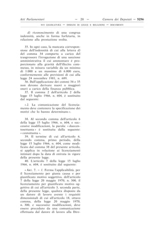 Atti Parlamentari                          —    20   —         Camera dei Deputati — 5256
               XVI LEGISLATURA   —   DISEGNI DI LEGGE E RELAZIONI   —   DOCUMENTI



     d) riconoscimento di una congrua
indennità, anche in forma forfetaria, in
relazione alla prestazione svolta.

   35. In ogni caso, la mancata correspon-
sione dell’indennità di cui alla lettera d)
del comma 34 comporta a carico del
trasgressore l’irrogazione di una sanzione
amministrativa il cui ammontare è pro-
porzionato alla gravità dell’illecito com-
messo, in misura variabile da un minimo
di 1.000 a un massimo di 6.000 euro,
conformemente alle previsioni di cui alla
legge 24 novembre 1981, n. 689.
   36. Dall’applicazione dei commi 34 e 35
non devono derivare nuovi o maggiori
oneri a carico della finanza pubblica.
   37. Il comma 2 dell’articolo 2 della
legge 15 luglio 1966, n. 604, è sostituito
dal seguente:
  « 2. La comunicazione del licenzia-
mento deve contenere la specificazione dei
motivi che lo hanno determinato ».

    38. Al secondo comma dell’articolo 6
della legge 15 luglio 1966, n. 604, e suc-
cessive modificazioni, la parola: « duecen-
tosettanta » è sostituita dalla seguente:
« centottanta ».
    39. Il termine di cui all’articolo 6,
secondo comma, primo periodo, della
legge 15 luglio 1966, n. 604, come modi-
ficato dal comma 38 del presente articolo,
si applica in relazione ai licenziamenti
intimati dopo la data di entrata in vigore
della presente legge.
    40. L’articolo 7 della legge 15 luglio
1966, n. 604, è sostituito dal seguente:
    « ART. 7. – 1. Ferma l’applicabilità, per
il licenziamento per giusta causa e per
giustificato motivo soggettivo, dell’articolo
7 della legge 20 maggio 1970, n. 300, il
licenziamento per giustificato motivo og-
gettivo di cui all’articolo 3, seconda parte,
della presente legge, qualora disposto da
un datore di lavoro avente i requisiti
dimensionali di cui all’articolo 18, ottavo
comma, della legge 20 maggio 1970,
n. 300, e successive modificazioni, deve
essere preceduto da una comunicazione
effettuata dal datore di lavoro alla Dire-
 
