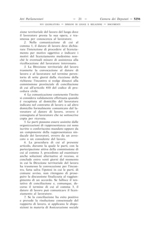 Atti Parlamentari                          —     21   —        Camera dei Deputati — 5256
               XVI LEGISLATURA   —   DISEGNI DI LEGGE E RELAZIONI   —   DOCUMENTI



zione territoriale del lavoro del luogo dove
il lavoratore presta la sua opera, e tra-
smessa per conoscenza al lavoratore.
    2. Nella comunicazione di cui al
comma 1, il datore di lavoro deve dichia-
rare l’intenzione di procedere al licenzia-
mento per motivo oggettivo e indicare i
motivi del licenziamento medesimo non-
ché le eventuali misure di assistenza alla
ricollocazione del lavoratore interessato.
    3. La Direzione territoriale del lavoro
trasmette la convocazione al datore di
lavoro e al lavoratore nel termine peren-
torio di sette giorni dalla ricezione della
richiesta: l’incontro si svolge dinanzi alla
commissione provinciale di conciliazione
di cui all’articolo 410 del codice di pro-
cedura civile.
    4. La comunicazione contenente l’invito
si considera validamente effettuata quando
è recapitata al domicilio del lavoratore
indicato nel contratto di lavoro o ad altro
domicilio formalmente comunicato dal la-
voratore al datore di lavoro, ovvero è
consegnata al lavoratore che ne sottoscrive
copia per ricevuta.
    5. Le parti possono essere assistite dalle
organizzazioni di rappresentanza cui sono
iscritte o conferiscono mandato oppure da
un componente della rappresentanza sin-
dacale dei lavoratori, ovvero da un avvo-
cato o un consulente del lavoro.
    6. La procedura di cui al presente
articolo, durante la quale le parti, con la
partecipazione attiva della commissione di
cui al comma 3, procedono ad esaminare
anche soluzioni alternative al recesso, si
conclude entro venti giorni dal momento
in cui la Direzione territoriale del lavoro
ha trasmesso la convocazione per l’incon-
tro, fatta salva l’ipotesi in cui le parti, di
comune avviso, non ritengano di prose-
guire la discussione finalizzata al raggiun-
gimento di un accordo. Se fallisce il ten-
tativo di conciliazione e, comunque, de-
corso il termine di cui al comma 3, il
datore di lavoro può comunicare il licen-
ziamento al lavoratore.
    7. Se la conciliazione ha esito positivo
e prevede la risoluzione consensuale del
rapporto di lavoro, si applicano le dispo-
sizioni in materia di Assicurazione sociale
 