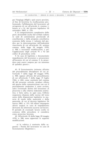Atti Parlamentari                          —    22   —         Camera dei Deputati — 5256
               XVI LEGISLATURA   —   DISEGNI DI LEGGE E RELAZIONI   —   DOCUMENTI



per l’impiego (ASpI) e può essere previsto,
al fine di favorirne la ricollocazione pro-
fessionale, l’affidamento del lavoratore ad
un’agenzia di cui all’articolo 4, comma 1,
lettere a) e b), del decreto legislativo 10
settembre 2003, n. 276.
    8. Il comportamento complessivo delle
parti, desumibile anche dal verbale redatto
in sede di commissione provinciale di
conciliazione e dalla proposta conciliativa
avanzata dalla stessa, è valutato dal giu-
dice per la determinazione dell’indennità
risarcitoria di cui all’articolo 18, settimo
comma, della legge 20 maggio 1970,
n. 300, e successive modificazioni, e per
l’applicazione degli articoli 91 e 92 del
codice di procedura civile.
    9. In caso di legittimo e documentato
impedimento del lavoratore a presenziare
all’incontro di cui al comma 3, la proce-
dura può essere sospesa per un massimo
di quindici giorni ».

    41. Il licenziamento intimato all’esito
del procedimento disciplinare di cui al-
l’articolo 7 della legge 20 maggio 1970,
n. 300, oppure all’esito del procedimento
di cui all’articolo 7 della legge 15 luglio
1966, n. 604, come sostituito dal comma
40 del presente articolo, produce effetto
dal giorno della comunicazione con cui il
procedimento medesimo è stato avviato,
salvo l’eventuale diritto del lavoratore al
preavviso o alla relativa indennità sostitu-
tiva; è fatto salvo, in ogni caso, l’effetto
sospensivo disposto dalle norme del testo
unico delle disposizioni legislative in ma-
teria di tutela della maternità e della
paternità, di cui al decreto legislativo 26
marzo 2001, n. 151. Gli effetti rimangono
altresì sospesi in caso di impedimento
derivante da infortunio occorso sul lavoro.
Il periodo di eventuale lavoro svolto in
costanza della procedura si considera
come preavviso lavorato.
    42. All’articolo 18 della legge 20 maggio
1970, n. 300, sono apportate le seguenti
modificazioni:

     a) la rubrica è sostituita dalla se-
guente: « Tutela del lavoratore in caso di
licenziamento illegittimo »;
 