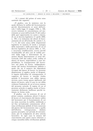Atti Parlamentari                          —    23   —         Camera dei Deputati — 5256
               XVI LEGISLATURA   —   DISEGNI DI LEGGE E RELAZIONI   —   DOCUMENTI



      b) i commi dal primo al sesto sono
sostituiti dai seguenti:
    « Il giudice, con la sentenza con la
quale dichiara la nullità del licenziamento
perché discriminatorio ai sensi dell’arti-
colo 3 della legge 11 maggio 1990, n. 108,
ovvero intimato in concomitanza col ma-
trimonio ai sensi dell’articolo 35 del codice
delle pari opportunità tra uomo e donna,
di cui al decreto legislativo 11 aprile 2006,
n. 198, o in violazione dei divieti di licen-
ziamento di cui all’articolo 54, commi 1, 6,
7 e 9, del testo unico delle disposizioni
legislative in materia di tutela e sostegno
della maternità e della paternità, di cui al
decreto legislativo 26 marzo 2001, n. 151,
e successive modificazioni, ovvero perché
riconducibile ad altri casi di nullità pre-
visti dalla legge o determinato da un
motivo illecito determinante ai sensi del-
l’articolo 1345 del codice civile, ordina al
datore di lavoro, imprenditore o non im-
prenditore, la reintegrazione del lavora-
tore nel posto di lavoro, indipendente-
mente dal motivo formalmente addotto e
quale che sia il numero dei dipendenti
occupati dal datore di lavoro. La presente
disposizione si applica anche ai dirigenti.
A seguito dell’ordine di reintegrazione, il
rapporto di lavoro si intende risolto
quando il lavoratore non abbia ripreso
servizio entro trenta giorni dall’invito del
datore di lavoro, salvo il caso in cui abbia
richiesto l’indennità di cui al terzo comma
del presente articolo. Il regime di cui al
presente articolo si applica anche al licen-
ziamento dichiarato inefficace perché in-
timato in forma orale.
    Il giudice, con la sentenza di cui al
primo comma, condanna altresì il datore
di lavoro al risarcimento del danno subìto
dal lavoratore per il licenziamento di cui
sia stata accertata la nullità, stabilendo a
tal fine un’indennità commisurata all’ul-
tima retribuzione globale di fatto maturata
dal giorno del licenziamento sino a quello
dell’effettiva    reintegrazione,     dedotto
quanto percepito, nel periodo di estromis-
sione, per lo svolgimento di altre attività
lavorative. In ogni caso la misura del
risarcimento non potrà essere inferiore a
cinque mensilità della retribuzione globale
 
