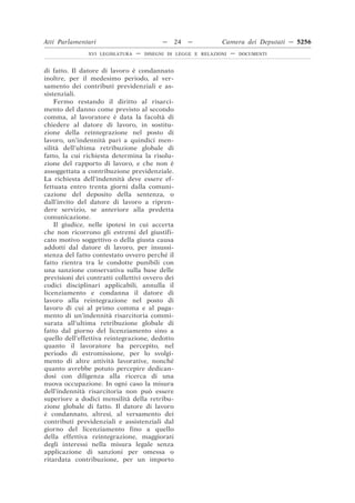 Atti Parlamentari                          —     24   —        Camera dei Deputati — 5256
               XVI LEGISLATURA   —   DISEGNI DI LEGGE E RELAZIONI   —   DOCUMENTI



di fatto. Il datore di lavoro è condannato
inoltre, per il medesimo periodo, al ver-
samento dei contributi previdenziali e as-
sistenziali.
    Fermo restando il diritto al risarci-
mento del danno come previsto al secondo
comma, al lavoratore è data la facoltà di
chiedere al datore di lavoro, in sostitu-
zione della reintegrazione nel posto di
lavoro, un’indennità pari a quindici men-
silità dell’ultima retribuzione globale di
fatto, la cui richiesta determina la risolu-
zione del rapporto di lavoro, e che non è
assoggettata a contribuzione previdenziale.
La richiesta dell’indennità deve essere ef-
fettuata entro trenta giorni dalla comuni-
cazione del deposito della sentenza, o
dall’invito del datore di lavoro a ripren-
dere servizio, se anteriore alla predetta
comunicazione.
    Il giudice, nelle ipotesi in cui accerta
che non ricorrono gli estremi del giustifi-
cato motivo soggettivo o della giusta causa
addotti dal datore di lavoro, per insussi-
stenza del fatto contestato ovvero perché il
fatto rientra tra le condotte punibili con
una sanzione conservativa sulla base delle
previsioni dei contratti collettivi ovvero dei
codici disciplinari applicabili, annulla il
licenziamento e condanna il datore di
lavoro alla reintegrazione nel posto di
lavoro di cui al primo comma e al paga-
mento di un’indennità risarcitoria commi-
surata all’ultima retribuzione globale di
fatto dal giorno del licenziamento sino a
quello dell’effettiva reintegrazione, dedotto
quanto il lavoratore ha percepito, nel
periodo di estromissione, per lo svolgi-
mento di altre attività lavorative, nonché
quanto avrebbe potuto percepire dedican-
dosi con diligenza alla ricerca di una
nuova occupazione. In ogni caso la misura
dell’indennità risarcitoria non può essere
superiore a dodici mensilità della retribu-
zione globale di fatto. Il datore di lavoro
è condannato, altresì, al versamento dei
contributi previdenziali e assistenziali dal
giorno del licenziamento fino a quello
della effettiva reintegrazione, maggiorati
degli interessi nella misura legale senza
applicazione di sanzioni per omessa o
ritardata contribuzione, per un importo
 