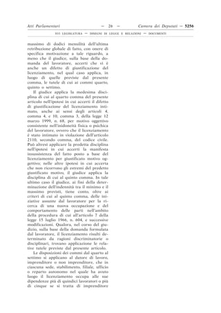 Atti Parlamentari                           —     26   —        Camera dei Deputati — 5256
                XVI LEGISLATURA   —   DISEGNI DI LEGGE E RELAZIONI   —   DOCUMENTI



massimo di dodici mensilità dell’ultima
retribuzione globale di fatto, con onere di
specifica motivazione a tale riguardo, a
meno che il giudice, sulla base della do-
manda del lavoratore, accerti che vi è
anche un difetto di giustificazione del
licenziamento, nel qual caso applica, in
luogo di quelle previste dal presente
comma, le tutele di cui ai commi quarto,
quinto o settimo.
    Il giudice applica la medesima disci-
plina di cui al quarto comma del presente
articolo nell’ipotesi in cui accerti il difetto
di giustificazione del licenziamento inti-
mato, anche ai sensi degli articoli 4,
comma 4, e 10, comma 3, della legge 12
marzo 1999, n. 68, per motivo oggettivo
consistente nell’inidoneità fisica o psichica
del lavoratore, ovvero che il licenziamento
è stato intimato in violazione dell’articolo
2110, secondo comma, del codice civile.
Può altresì applicare la predetta disciplina
nell’ipotesi in cui accerti la manifesta
insussistenza del fatto posto a base del
licenziamento per giustificato motivo og-
gettivo; nelle altre ipotesi in cui accerta
che non ricorrono gli estremi del predetto
giustificato motivo, il giudice applica la
disciplina di cui al quinto comma. In tale
ultimo caso il giudice, ai fini della deter-
minazione dell’indennità tra il minimo e il
massimo previsti, tiene conto, oltre ai
criteri di cui al quinto comma, delle ini-
ziative assunte dal lavoratore per la ri-
cerca di una nuova occupazione e del
comportamento delle parti nell’ambito
della procedura di cui all’articolo 7 della
legge 15 luglio 1966, n. 604, e successive
modificazioni. Qualora, nel corso del giu-
dizio, sulla base della domanda formulata
dal lavoratore, il licenziamento risulti de-
terminato da ragioni discriminatorie o
disciplinari, trovano applicazione le rela-
tive tutele previste dal presente articolo.
    Le disposizioni dei commi dal quarto al
settimo si applicano al datore di lavoro,
imprenditore o non imprenditore, che in
ciascuna sede, stabilimento, filiale, ufficio
o reparto autonomo nel quale ha avuto
luogo il licenziamento occupa alle sue
dipendenze più di quindici lavoratori o più
di cinque se si tratta di imprenditore
 