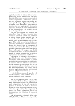 Atti Parlamentari                          —    27   —         Camera dei Deputati — 5256
               XVI LEGISLATURA   —   DISEGNI DI LEGGE E RELAZIONI   —   DOCUMENTI



agricolo, nonché al datore di lavoro, im-
prenditore o non imprenditore, che nel-
l’ambito dello stesso comune occupa più di
quindici dipendenti e all’impresa agricola
che nel medesimo ambito territoriale oc-
cupa più di cinque dipendenti, anche se
ciascuna unità produttiva, singolarmente
considerata, non raggiunge tali limiti, e in
ogni caso al datore di lavoro, imprenditore
e non imprenditore, che occupa più di
sessanta dipendenti.
    Ai fini del computo del numero dei
dipendenti di cui all’ottavo comma si tiene
conto dei lavoratori assunti con contratto
a tempo indeterminato parziale per la
quota di orario effettivamente svolto, te-
nendo conto, a tale proposito, che il com-
puto delle unità lavorative fa riferimento
all’orario previsto dalla contrattazione col-
lettiva del settore. Non si computano il
coniuge e i parenti del datore di lavoro
entro il secondo grado in linea diretta e in
linea collaterale. Il computo dei limiti
occupazionali di cui all’ottavo comma non
incide su norme o istituti che prevedono
agevolazioni finanziarie o creditizie.
    Nell’ipotesi di revoca del licenziamento,
purché effettuata entro il termine di quin-
dici giorni dalla comunicazione al datore
di lavoro dell’impugnazione del medesimo,
il rapporto di lavoro si intende ripristinato
senza soluzione di continuità, con diritto
del lavoratore alla retribuzione maturata
nel periodo precedente alla revoca, e non
trovano applicazione i regimi sanzionatori
previsti dal presente articolo »;
     c) all’ultimo comma, le parole: « al
quarto comma » sono sostituite dalle se-
guenti: « all’undicesimo comma ».

   43. All’articolo 30, comma 1, della legge
4 novembre 2010, n. 183, è aggiunto, in
fine, il seguente periodo: « L’inosservanza
delle disposizioni di cui al precedente
periodo, in materia di limiti al sindacato
di merito sulle valutazioni tecniche, orga-
nizzative e produttive che competono al
datore di lavoro, costituisce motivo di
impugnazione per violazione di norme di
diritto ».
   44. All’articolo 4, comma 9, della legge
23 luglio 1991, n. 223, al secondo periodo,
 