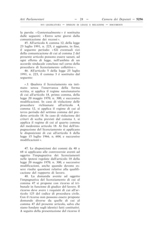 Atti Parlamentari                           —     28   —        Camera dei Deputati — 5256
                XVI LEGISLATURA   —   DISEGNI DI LEGGE E RELAZIONI   —   DOCUMENTI



la parola: « Contestualmente » è sostituita
dalle seguenti: « Entro sette giorni dalla
comunicazione dei recessi ».
   45. All’articolo 4, comma 12, della legge
23 luglio 1991, n. 223, è aggiunto, in fine,
il seguente periodo: « Gli eventuali vizi
della comunicazione di cui al comma 2 del
presente articolo possono essere sanati, ad
ogni effetto di legge, nell’ambito di un
accordo sindacale concluso nel corso della
procedura di licenziamento collettivo ».
   46. All’articolo 5 della legge 23 luglio
1991, n. 223, il comma 3 è sostituito dal
seguente:

    « 3. Qualora il licenziamento sia inti-
mato senza l’osservanza della forma
scritta, si applica il regime sanzionatorio
di cui all’articolo 18, primo comma, della
legge 20 maggio 1970, n. 300, e successive
modificazioni. In caso di violazione delle
procedure      richiamate   all’articolo  4,
comma 12, si applica il regime di cui al
terzo periodo del settimo comma del pre-
detto articolo 18. In caso di violazione dei
criteri di scelta previsti dal comma 1, si
applica il regime di cui al quarto comma
del medesimo articolo 18. Ai fini dell’im-
pugnazione del licenziamento si applicano
le disposizioni di cui all’articolo 6 della
legge 15 luglio 1966, n. 604, e successive
modificazioni ».

    47. Le disposizioni dei commi da 48 a
68 si applicano alle controversie aventi ad
oggetto l’impugnativa dei licenziamenti
nelle ipotesi regolate dall’articolo 18 della
legge 20 maggio 1970, n. 300, e successive
modificazioni, anche quando devono es-
sere risolte questioni relative alla qualifi-
cazione del rapporto di lavoro.
    48. La domanda avente ad oggetto
l’impugnativa del licenziamento di cui al
comma 47 si propone con ricorso al tri-
bunale in funzione di giudice del lavoro. Il
ricorso deve avere i requisiti di cui all’ar-
ticolo 125 del codice di procedura civile.
Con il ricorso non possono essere proposte
domande diverse da quelle di cui al
comma 47 del presente articolo, salvo che
siano fondate sugli identici fatti costitutivi.
A seguito della presentazione del ricorso il
 