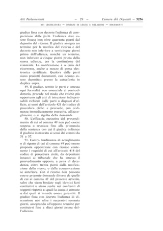 Atti Parlamentari                           —     29   —        Camera dei Deputati — 5256
                XVI LEGISLATURA   —   DISEGNI DI LEGGE E RELAZIONI   —   DOCUMENTI



giudice fissa con decreto l’udienza di com-
parizione delle parti. L’udienza deve es-
sere fissata non oltre quaranta giorni dal
deposito del ricorso. Il giudice assegna un
termine per la notifica del ricorso e del
decreto non inferiore a venticinque giorni
prima dell’udienza, nonché un termine,
non inferiore a cinque giorni prima della
stessa udienza, per la costituzione del
resistente. La notificazione è a cura del
ricorrente, anche a mezzo di posta elet-
tronica certificata. Qualora dalle parti
siano prodotti documenti, essi devono es-
sere depositati presso la cancelleria in
duplice copia.
    49. Il giudice, sentite le parti e omessa
ogni formalità non essenziale al contrad-
dittorio, procede nel modo che ritiene più
opportuno agli atti di istruzione indispen-
sabili richiesti dalle parti o disposti d’uf-
ficio, ai sensi dell’articolo 421 del codice di
procedura civile, e provvede, con ordi-
nanza immediatamente esecutiva, all’acco-
glimento o al rigetto della domanda.
    50. L’efficacia esecutiva del provvedi-
mento di cui al comma 49 non può essere
sospesa o revocata fino alla pronuncia
della sentenza con cui il giudice definisce
il giudizio instaurato ai sensi dei commi da
51 a 57.
    51. Contro l’ordinanza di accoglimento
o di rigetto di cui al comma 49 può essere
proposta opposizione con ricorso conte-
nente i requisiti di cui all’articolo 414 del
codice di procedura civile, da depositare
innanzi al tribunale che ha emesso il
provvedimento opposto, a pena di deca-
denza, entro trenta giorni dalla notifica-
zione dello stesso, o dalla comunicazione
se anteriore. Con il ricorso non possono
essere proposte domande diverse da quelle
di cui al comma 47 del presente articolo,
salvo che siano fondate sugli identici fatti
costitutivi o siano svolte nei confronti di
soggetti rispetto ai quali la causa è comune
o dai quali si intende essere garantiti. Il
giudice fissa con decreto l’udienza di di-
scussione non oltre i successivi sessanta
giorni, assegnando all’opposto termine per
costituirsi fino a dieci giorni prima del-
l’udienza.
 
