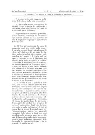 Atti Parlamentari                          —    3   —          Camera dei Deputati — 5256
               XVI LEGISLATURA   —   DISEGNI DI LEGGE E RELAZIONI   —   DOCUMENTI



     f) promuovendo una maggiore inclu-
sione delle donne nella vita economica;
     g) favorendo nuove opportunità di
impiego ovvero di tutela del reddito per i
lavoratori ultracinquantenni in caso di
perdita del posto di lavoro;
      h) promuovendo modalità partecipa-
tive di relazioni industriali in conformità
agli indirizzi assunti in sede europea, al
fine di migliorare il processo competitivo
delle imprese.

    2. Al fine di monitorare lo stato di
attuazione degli interventi e delle misure
di cui alla presente legge e di valutarne gli
effetti sull’efficienza del mercato del la-
voro, sull’occupabilità dei cittadini, sulle
modalità di entrata e di uscita nell’im-
piego, è istituito presso il Ministero del
lavoro e delle politiche sociali, in collabo-
razione con le altre istituzioni competenti,
un sistema permanente di monitoraggio e
valutazione basato su dati forniti dall’Isti-
tuto nazionale di statistica (ISTAT) e da
altri soggetti del Sistema statistico nazio-
nale (Sistan). Al sistema concorrono altresì
le parti sociali attraverso la partecipazione
delle organizzazioni maggiormente rap-
presentative sul piano nazionale dei datori
di lavoro e dei lavoratori.
    3. Il sistema di cui al comma 2 assi-
cura, con cadenza almeno annuale, rap-
porti sullo stato di attuazione delle singole
misure, sulle conseguenze in termini mi-
croeconomici e macroeconomici, nonché
sul grado di effettivo conseguimento delle
finalità di cui al comma 1. Il sistema
assicura altresì elementi conoscitivi sul-
l’andamento dell’occupazione femminile,
rilevando, in particolare, la corrispon-
denza dei livelli retributivi al principio di
parità di trattamento. Dagli esiti del mo-
nitoraggio e della valutazione di cui ai
commi da 2 a 6 sono desunti elementi per
l’implementazione ovvero per eventuali
correzioni delle misure e degli interventi
introdotti dalla presente legge, anche alla
luce dell’evoluzione del quadro macroeco-
nomico, degli andamenti produttivi, delle
dinamiche del mercato del lavoro e, più in
generale, di quelle sociali.
 