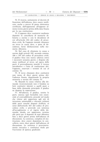 Atti Parlamentari                          —   30   —          Camera dei Deputati — 5256
               XVI LEGISLATURA   —   DISEGNI DI LEGGE E RELAZIONI   —   DOCUMENTI



    52. Il ricorso, unitamente al decreto di
fissazione dell’udienza, deve essere notifi-
cato, anche a mezzo di posta elettronica
certificata, dall’opponente all’opposto al-
meno trenta giorni prima della data fissata
per la sua costituzione.
    53. L’opposto deve costituirsi mediante
deposito in cancelleria di memoria di-
fensiva a norma e con le decadenze di
cui all’articolo 416 del codice di proce-
dura civile. Se l’opposto intende chiamare
un terzo in causa deve, a pena di de-
cadenza, farne dichiarazione nella me-
moria difensiva.
    54. Nel caso di chiamata in causa a
norma degli articoli 102, secondo comma,
106 e 107 del codice di procedura civile,
il giudice fissa una nuova udienza entro
i successivi sessanta giorni, e dispone che
siano notificati al terzo, ad opera delle
parti, il provvedimento nonché il ricorso
introduttivo e l’atto di costituzione del-
l’opposto, osservati i termini di cui al
comma 52.
    55. Il terzo chiamato deve costituirsi
non meno di dieci giorni prima del-
l’udienza fissata, depositando la propria
memoria a norma del comma 53.
    56. Quando la causa relativa alla do-
manda riconvenzionale non è fondata su
fatti costitutivi identici a quelli posti a
base della domanda principale il giudice
ne dispone la separazione.
    57. All’udienza, il giudice, sentite le
parti, omessa ogni formalità non essen-
ziale al contraddittorio, procede nel modo
che ritiene più opportuno agli atti di
istruzione ammissibili e rilevanti richiesti
dalle parti nonché disposti d’ufficio, ai
sensi dall’articolo 421 del codice di pro-
cedura civile, e provvede con sentenza
all’accoglimento o al rigetto della do-
manda, dando, ove opportuno, termine
alle parti per il deposito di note difensive
fino a dieci giorni prima dell’udienza di
discussione. La sentenza, completa di mo-
tivazione, deve essere depositata in can-
celleria entro dieci giorni dall’udienza di
discussione. La sentenza è provvisoria-
mente esecutiva e costituisce titolo per
l’iscrizione di ipoteca giudiziale.
 