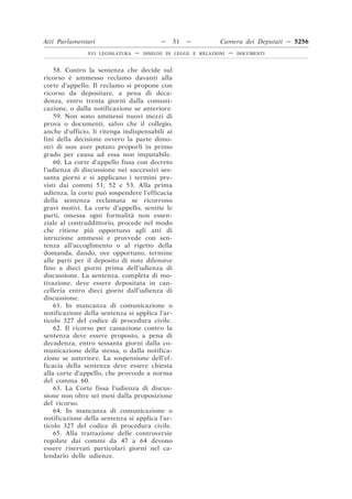 Atti Parlamentari                          —    31   —         Camera dei Deputati — 5256
               XVI LEGISLATURA   —   DISEGNI DI LEGGE E RELAZIONI   —   DOCUMENTI



    58. Contro la sentenza che decide sul
ricorso è ammesso reclamo davanti alla
corte d’appello. Il reclamo si propone con
ricorso da depositare, a pena di deca-
denza, entro trenta giorni dalla comuni-
cazione, o dalla notificazione se anteriore.
    59. Non sono ammessi nuovi mezzi di
prova o documenti, salvo che il collegio,
anche d’ufficio, li ritenga indispensabili ai
fini della decisione ovvero la parte dimo-
stri di non aver potuto proporli in primo
grado per causa ad essa non imputabile.
    60. La corte d’appello fissa con decreto
l’udienza di discussione nei successivi ses-
santa giorni e si applicano i termini pre-
visti dai commi 51, 52 e 53. Alla prima
udienza, la corte può sospendere l’efficacia
della sentenza reclamata se ricorrono
gravi motivi. La corte d’appello, sentite le
parti, omessa ogni formalità non essen-
ziale al contraddittorio, procede nel modo
che ritiene più opportuno agli atti di
istruzione ammessi e provvede con sen-
tenza all’accoglimento o al rigetto della
domanda, dando, ove opportuno, termine
alle parti per il deposito di note difensive
fino a dieci giorni prima dell’udienza di
discussione. La sentenza, completa di mo-
tivazione, deve essere depositata in can-
celleria entro dieci giorni dall’udienza di
discussione.
    61. In mancanza di comunicazione o
notificazione della sentenza si applica l’ar-
ticolo 327 del codice di procedura civile.
    62. Il ricorso per cassazione contro la
sentenza deve essere proposto, a pena di
decadenza, entro sessanta giorni dalla co-
municazione della stessa, o dalla notifica-
zione se anteriore. La sospensione dell’ef-
ficacia della sentenza deve essere chiesta
alla corte d’appello, che provvede a norma
del comma 60.
    63. La Corte fissa l’udienza di discus-
sione non oltre sei mesi dalla proposizione
del ricorso.
    64. In mancanza di comunicazione o
notificazione della sentenza si applica l’ar-
ticolo 327 del codice di procedura civile.
    65. Alla trattazione delle controversie
regolate dai commi da 47 a 64 devono
essere riservati particolari giorni nel ca-
lendario delle udienze.
 