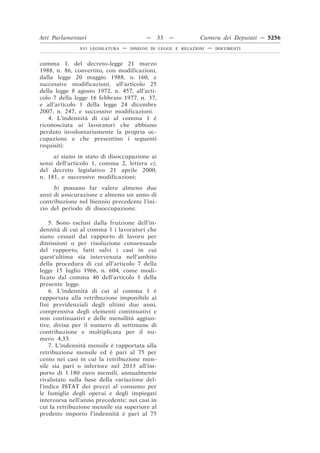 Atti Parlamentari                          —   33   —          Camera dei Deputati — 5256
               XVI LEGISLATURA   —   DISEGNI DI LEGGE E RELAZIONI   —   DOCUMENTI



comma 1, del decreto-legge 21 marzo
1988, n. 86, convertito, con modificazioni,
dalla legge 20 maggio 1988, n. 160, e
successive modificazioni, all’articolo 25
della legge 8 agosto 1972, n. 457, all’arti-
colo 7 della legge 16 febbraio 1977, n. 37,
e all’articolo 1 della legge 24 dicembre
2007, n. 247, e successive modificazioni.
   4. L’indennità di cui al comma 1 è
riconosciuta ai lavoratori che abbiano
perduto involontariamente la propria oc-
cupazione e che presentino i seguenti
requisiti:
     a) siano in stato di disoccupazione ai
sensi dell’articolo 1, comma 2, lettera c),
del decreto legislativo 21 aprile 2000,
n. 181, e successive modificazioni;
     b) possano far valere almeno due
anni di assicurazione e almeno un anno di
contribuzione nel biennio precedente l’ini-
zio del periodo di disoccupazione.

    5. Sono esclusi dalla fruizione dell’in-
dennità di cui al comma 1 i lavoratori che
siano cessati dal rapporto di lavoro per
dimissioni o per risoluzione consensuale
del rapporto, fatti salvi i casi in cui
quest’ultima sia intervenuta nell’ambito
della procedura di cui all’articolo 7 della
legge 15 luglio 1966, n. 604, come modi-
ficato dal comma 40 dell’articolo 1 della
presente legge.
    6. L’indennità di cui al comma 1 è
rapportata alla retribuzione imponibile ai
fini previdenziali degli ultimi due anni,
comprensiva degli elementi continuativi e
non continuativi e delle mensilità aggiun-
tive, divisa per il numero di settimane di
contribuzione e moltiplicata per il nu-
mero 4,33.
    7. L’indennità mensile è rapportata alla
retribuzione mensile ed è pari al 75 per
cento nei casi in cui la retribuzione men-
sile sia pari o inferiore nel 2013 all’im-
porto di 1.180 euro mensili, annualmente
rivalutato sulla base della variazione del-
l’indice ISTAT dei prezzi al consumo per
le famiglie degli operai e degli impiegati
intercorsa nell’anno precedente; nei casi in
cui la retribuzione mensile sia superiore al
predetto importo l’indennità è pari al 75
 