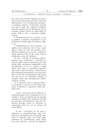 Atti Parlamentari                          —    34   —         Camera dei Deputati — 5256
               XVI LEGISLATURA   —   DISEGNI DI LEGGE E RELAZIONI   —   DOCUMENTI



per cento del predetto importo incremen-
tata di una somma pari al 25 per cento del
differenziale tra la retribuzione mensile e
il predetto importo. L’indennità mensile
non può in ogni caso superare l’importo
mensile massimo di cui all’articolo unico,
secondo comma, lettera b), della legge 13
agosto 1980, n. 427, e successive modifi-
cazioni.
    8. All’indennità di cui al comma 1 non
si applica il prelievo contributivo di cui
all’articolo 26 della legge 28 febbraio 1986,
n. 41.
    9. All’indennità di cui al comma 1 si
applica una riduzione del 15 per cento
dopo i primi sei mesi di fruizione. L’in-
dennità medesima, ove dovuta, è ulterior-
mente decurtata del 15 per cento dopo il
dodicesimo mese di fruizione.
    10. Per i periodi di fruizione dell’in-
dennità sono riconosciuti i contributi fi-
gurativi nella misura settimanale pari alla
media delle retribuzioni imponibili ai fini
previdenziali di cui al comma 6 degli
ultimi due anni. I contributi figurativi
sono utili ai fini del diritto e della misura
dei trattamenti pensionistici; essi non sono
utili ai fini del conseguimento del diritto
nei casi in cui la normativa richieda il
computo della sola contribuzione effetti-
vamente versata.
    11. A decorrere dal 1o gennaio 2016 e
in relazione ai nuovi eventi di disoccupa-
zione verificatisi a decorrere dalla pre-
detta data:

      a) per i lavoratori di età inferiore a
cinquantacinque anni, l’indennità di cui al
comma 1 viene corrisposta per un periodo
massimo di dodici mesi, detratti i periodi
di indennità eventualmente fruiti nel me-
desimo periodo, anche in relazione ai
trattamenti brevi di cui al comma 20
(mini-ASpI);

      b) per i lavoratori di età pari o
superiore ai cinquantacinque anni, l’in-
dennità è corrisposta per un periodo mas-
simo di diciotto mesi, nei limiti delle
settimane di contribuzione negli ultimi
due anni, detratti i periodi di indennità
 