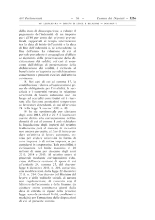 Atti Parlamentari                          —    36   —         Camera dei Deputati — 5256
               XVI LEGISLATURA   —   DISEGNI DI LEGGE E RELAZIONI   —   DOCUMENTI



dello stato di disoccupazione, a ridurre il
pagamento dell’indennità di un importo
pari all’80 per cento dei proventi preven-
tivati, rapportati al tempo intercorrente
tra la data di inizio dell’attività e la data
di fine dell’indennità o, se antecedente, la
fine dell’anno. La riduzione di cui al
periodo precedente è conguagliata d’ufficio
al momento della presentazione della di-
chiarazione dei redditi; nei casi di esen-
zione dall’obbligo di presentazione della
dichiarazione dei redditi, è richiesta al
beneficiario un’apposita autodichiarazione
concernente i proventi ricavati dall’attività
autonoma.
    18. Nei casi di cui al comma 17, la
contribuzione relativa all’assicurazione ge-
nerale obbligatoria per l’invalidità, la vec-
chiaia e i superstiti versata in relazione
all’attività di lavoro autonomo non dà
luogo ad accrediti contributivi ed è river-
sata alla Gestione prestazioni temporanee
ai lavoratori dipendenti, di cui all’articolo
24 della legge 9 marzo 1989, n. 88.
    19. In via sperimentale per ciascuno
degli anni 2013, 2014 e 2015 il lavoratore
avente diritto alla corresponsione dell’in-
dennità di cui al comma 1 può richiedere
la liquidazione degli importi del relativo
trattamento pari al numero di mensilità
non ancora percepite, al fine di intrapren-
dere un’attività di lavoro autonomo, ov-
vero per avviare un’attività in forma di
auto impresa o di micro impresa, o per
associarsi in cooperativa. Tale possibilità è
riconosciuta nel limite massimo di 20
milioni di euro per ciascuno degli anni
2013, 2014 e 2015. Al relativo onere si
provvede mediante corrispondente ridu-
zione dell’autorizzazione di spesa di cui
all’articolo 24, comma 27, del decreto-
legge 6 dicembre 2011, n. 201, convertito,
con modificazioni, dalla legge 22 dicembre
2011, n. 214. Con decreto del Ministro del
lavoro e delle politiche sociali, di natura
non regolamentare, di concerto con il
Ministro dell’economia e delle finanze, da
adottare entro centottanta giorni dalla
data di entrata in vigore della presente
legge, sono determinati limiti, condizioni e
modalità per l’attuazione delle disposizioni
di cui al presente comma.
 