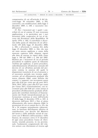 Atti Parlamentari                          —    38   —         Camera dei Deputati — 5256
               XVI LEGISLATURA   —   DISEGNI DI LEGGE E RELAZIONI   —   DOCUMENTI



compensative di cui all’articolo 8 del de-
creto-legge 30 settembre 2005, n. 203,
convertito, con modificazioni, dalla legge 2
dicembre 2005, n. 248, e successive mo-
dificazioni.
    27. Per i lavoratori per i quali i con-
tributi di cui al comma 25 non trovavano
applicazione, e in particolare per i soci
lavoratori delle cooperative di cui al de-
creto del Presidente della Repubblica 30
aprile 1970, n. 602, il contributo è decur-
tato della quota di riduzione di cui all’ar-
ticolo 120 della legge 23 dicembre 2000,
n. 388, e all’articolo 1, comma 361, della
legge 23 dicembre 2005, n. 266, che non
sia stata ancora applicata a causa della
mancata capienza delle aliquote vigenti
alla data di entrata in vigore delle citate
leggi n. 388 del 2000 e n. 266 del 2005.
Qualora per i lavoratori di cui al periodo
precedente le suddette quote di riduzione
risultino già applicate, si potrà procedere,
subordinatamente all’adozione annuale del
decreto di cui all’ultimo periodo del pre-
sente comma in assenza del quale le
disposizioni transitorie di cui al presente e
al successivo periodo non trovano appli-
cazione, ad un allineamento graduale alla
nuova aliquota ASpI, come definita dai
commi 1 e seguenti, con incrementi annui
pari allo 0,26 per cento per gli anni 2013,
2014, 2015, 2016 e pari allo 0,27 per cento
per l’anno 2017. Contestualmente, con in-
crementi pari allo 0,06 per cento annuo si
procederà all’allineamento graduale all’ali-
quota del contributo destinato al finanzia-
mento dei Fondi interprofessionali per la
formazione continua ai sensi dell’articolo
25 della legge 21 dicembre 1978, n. 845. A
decorrere dall’anno 2013 e fino al pieno
allineamento alla nuova aliquota ASpI, le
prestazioni di cui ai commi da 6 a 10 e da
20 a 24 vengono annualmente ridetermi-
nate, in funzione dell’aliquota effettiva di
contribuzione, con decreto del Ministro
del lavoro e delle politiche sociali di con-
certo con il Ministro dell’economia e delle
finanze, da emanare entro il 31 dicembre
di ogni anno precedente l’anno di riferi-
mento, tenendo presente, in via previsio-
nale, l’andamento congiunturale del rela-
tivo settore con riferimento al ricorso agli
 