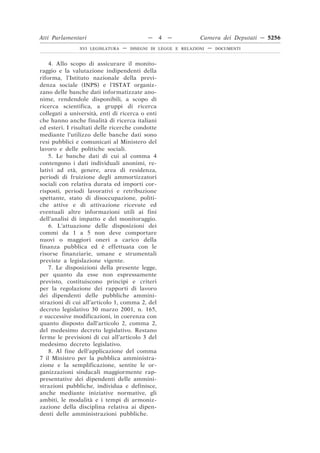 Atti Parlamentari                          —     4   —         Camera dei Deputati — 5256
               XVI LEGISLATURA   —   DISEGNI DI LEGGE E RELAZIONI   —   DOCUMENTI



    4. Allo scopo di assicurare il monito-
raggio e la valutazione indipendenti della
riforma, l’Istituto nazionale della previ-
denza sociale (INPS) e l’ISTAT organiz-
zano delle banche dati informatizzate ano-
nime, rendendole disponibili, a scopo di
ricerca scientifica, a gruppi di ricerca
collegati a università, enti di ricerca o enti
che hanno anche finalità di ricerca italiani
ed esteri. I risultati delle ricerche condotte
mediante l’utilizzo delle banche dati sono
resi pubblici e comunicati al Ministero del
lavoro e delle politiche sociali.
    5. Le banche dati di cui al comma 4
contengono i dati individuali anonimi, re-
lativi ad età, genere, area di residenza,
periodi di fruizione degli ammortizzatori
sociali con relativa durata ed importi cor-
risposti, periodi lavorativi e retribuzione
spettante, stato di disoccupazione, politi-
che attive e di attivazione ricevute ed
eventuali altre informazioni utili ai fini
dell’analisi di impatto e del monitoraggio.
    6. L’attuazione delle disposizioni dei
commi da 1 a 5 non deve comportare
nuovi o maggiori oneri a carico della
finanza pubblica ed è effettuata con le
risorse finanziarie, umane e strumentali
previste a legislazione vigente.
    7. Le disposizioni della presente legge,
per quanto da esse non espressamente
previsto, costituiscono princìpi e criteri
per la regolazione dei rapporti di lavoro
dei dipendenti delle pubbliche ammini-
strazioni di cui all’articolo 1, comma 2, del
decreto legislativo 30 marzo 2001, n. 165,
e successive modificazioni, in coerenza con
quanto disposto dall’articolo 2, comma 2,
del medesimo decreto legislativo. Restano
ferme le previsioni di cui all’articolo 3 del
medesimo decreto legislativo.
    8. Al fine dell’applicazione del comma
7 il Ministro per la pubblica amministra-
zione e la semplificazione, sentite le or-
ganizzazioni sindacali maggiormente rap-
presentative dei dipendenti delle ammini-
strazioni pubbliche, individua e definisce,
anche mediante iniziative normative, gli
ambiti, le modalità e i tempi di armoniz-
zazione della disciplina relativa ai dipen-
denti delle amministrazioni pubbliche.
 
