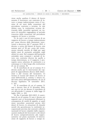 Atti Parlamentari                          —    40   —         Camera dei Deputati — 5256
               XVI LEGISLATURA   —   DISEGNI DI LEGGE E RELAZIONI   —   DOCUMENTI



viene anche qualora il datore di lavoro
assuma il lavoratore con contratto di la-
voro a tempo indeterminato entro il ter-
mine di sei mesi dalla cessazione del
precedente contratto a termine. In tale
ultimo caso, la restituzione avviene de-
traendo dalle mensilità spettanti un nu-
mero di mensilità ragguagliato al periodo
trascorso dalla cessazione del precedente
rapporto di lavoro a termine.
    31. In tutti i casi di interruzione di un
rapporto di lavoro a tempo indeterminato
per causa diversa dalle dimissioni, inter-
venuti a decorrere dal 1o gennaio 2013, è
dovuta, a carico del datore di lavoro, una
somma pari al 50 per cento del tratta-
mento mensile iniziale di ASpI per ogni
dodici mesi di anzianità aziendale negli
ultimi tre anni. Nel computo dell’anzianità
aziendale sono compresi i periodi di la-
voro con contratto diverso da quello a
tempo determinato, se il rapporto è pro-
seguito senza soluzione di continuità o se
comunque si è dato luogo alla restituzione
di cui al comma 30.
    32. Il contributo di cui al comma 31 è
dovuto anche per le interruzioni dei rap-
porti di apprendistato diverse dalle dimis-
sioni o dal recesso del lavoratore, ivi
incluso il recesso del datore di lavoro ai
sensi dell’articolo 2, comma 1, lettera m),
del testo unico dell’apprendistato, di cui al
decreto legislativo 14 settembre 2011,
n. 167.
    33. Il contributo di cui al comma 31
non è dovuto, fino al 31 dicembre 2016,
nei casi in cui sia dovuto il contributo di
cui all’articolo 5, comma 4, della legge 23
luglio 1991, n. 223.
    34. Per il periodo 2013-2015, il contri-
buto di cui al comma 31 non è dovuto nei
seguenti casi: a) licenziamenti effettuati in
conseguenza di cambi di appalto, ai quali
siano succedute assunzioni presso altri
datori di lavoro, in attuazione di clausole
sociali che garantiscano la continuità oc-
cupazionale prevista dai contratti collettivi
nazionali di lavoro stipulati dalle organiz-
zazioni sindacali dei lavoratori e dei datori
di lavoro comparativamente più rappre-
sentative sul piano nazionale; b) interru-
zione di rapporto di lavoro a tempo in-
 