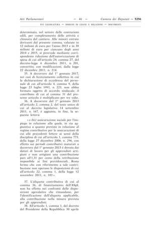 Atti Parlamentari                          —     41   —        Camera dei Deputati — 5256
               XVI LEGISLATURA   —   DISEGNI DI LEGGE E RELAZIONI   —   DOCUMENTI



determinato, nel settore delle costruzioni
edili, per completamento delle attività e
chiusura del cantiere. Alle minori entrate
derivanti dal presente comma, valutate in
12 milioni di euro per l’anno 2013 e in 38
milioni di euro per ciascuno degli anni
2014 e 2015, si provvede mediante corri-
spondente riduzione dell’autorizzazione di
spesa di cui all’articolo 24, comma 27, del
decreto-legge 6 dicembre 2011, n. 201,
convertito, con modificazioni, dalla legge
22 dicembre 2011, n. 214.
    35. A decorrere dal 1o gennaio 2017,
nei casi di licenziamento collettivo in cui
la dichiarazione di eccedenza del perso-
nale di cui all’articolo 4, comma 9, della
legge 23 luglio 1991, n. 223, non abbia
formato oggetto di accordo sindacale, il
contributo di cui al comma 31 del pre-
sente articolo è moltiplicato per tre volte.
    36. A decorrere dal 1o gennaio 2013
all’articolo 2, comma 2, del testo unico di
cui al decreto legislativo 14 settembre
2011, n. 167, è aggiunta, in fine, la se-
guente lettera:
      « e-bis) assicurazione sociale per l’im-
piego in relazione alla quale, in via ag-
giuntiva a quanto previsto in relazione al
regime contributivo per le assicurazioni di
cui alle precedenti lettere ai sensi della
disciplina di cui all’articolo 1, comma 773,
della legge 27 dicembre 2006, n. 296, con
effetto sui periodi contributivi maturati a
decorrere dal 1o gennaio 2013 è dovuta dai
datori di lavoro per gli apprendisti arti-
giani e non artigiani una contribuzione
pari all’1,31 per cento della retribuzione
imponibile ai fini previdenziali. Resta
fermo che con riferimento a tale contri-
buzione non operano le disposizioni di cui
all’articolo 22, comma 1, della legge 12
novembre 2011, n. 183 ».

    37. L’aliquota contributiva di cui al
comma 36, di finanziamento dell’ASpI,
non ha effetto nei confronti delle dispo-
sizioni agevolative che rimandano, per
l’identificazione dell’aliquota applicabile,
alla contribuzione nella misura prevista
per gli apprendisti.
    38. All’articolo 1, comma 1, del decreto
del Presidente della Repubblica 30 aprile
 
