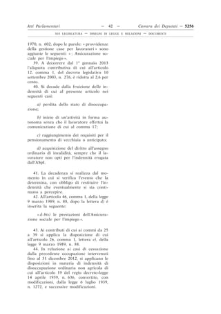 Atti Parlamentari                          —    42   —         Camera dei Deputati — 5256
               XVI LEGISLATURA   —   DISEGNI DI LEGGE E RELAZIONI   —   DOCUMENTI



1970, n. 602, dopo le parole: « provvidenze
della gestione case per lavoratori » sono
aggiunte le seguenti: « ; Assicurazione so-
ciale per l’impiego ».
    39. A decorrere dal 1o gennaio 2013
l’aliquota contributiva di cui all’articolo
12, comma 1, del decreto legislativo 10
settembre 2003, n. 276, è ridotta al 2,6 per
cento.
    40. Si decade dalla fruizione delle in-
dennità di cui al presente articolo nei
seguenti casi:

     a) perdita dello stato di disoccupa-
zione;

    b) inizio di un’attività in forma au-
tonoma senza che il lavoratore effettui la
comunicazione di cui al comma 17;

     c) raggiungimento dei requisiti per il
pensionamento di vecchiaia o anticipato;

      d) acquisizione del diritto all’assegno
ordinario di invalidità, sempre che il la-
voratore non opti per l’indennità erogata
dall’ASpI.

   41. La decadenza si realizza dal mo-
mento in cui si verifica l’evento che la
determina, con obbligo di restituire l’in-
dennità che eventualmente si sia conti-
nuato a percepire.
   42. All’articolo 46, comma 1, della legge
9 marzo 1989, n. 88, dopo la lettera d) è
inserita la seguente:

     « d-bis) le prestazioni dell’Assicura-
zione sociale per l’impiego ».

    43. Ai contributi di cui ai commi da 25
a 39 si applica la disposizione di cui
all’articolo 26, comma 1, lettera e), della
legge 9 marzo 1989, n. 88.
    44. In relazione ai casi di cessazione
dalla precedente occupazione intervenuti
fino al 31 dicembre 2012, si applicano le
disposizioni in materia di indennità di
disoccupazione ordinaria non agricola di
cui all’articolo 19 del regio decreto-legge
14 aprile 1939, n. 636, convertito, con
modificazioni, dalla legge 6 luglio 1939,
n. 1272, e successive modificazioni.
 