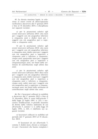 Atti Parlamentari                          —     43   —        Camera dei Deputati — 5256
               XVI LEGISLATURA   —   DISEGNI DI LEGGE E RELAZIONI   —   DOCUMENTI



   45. La durata massima legale, in rela-
zione ai nuovi eventi di disoccupazione
verificatisi a decorrere dal 1o gennaio 2013
e fino al 31 dicembre 2015, è disciplinata
nei seguenti termini:

     a) per le prestazioni relative agli
eventi intercorsi nell’anno 2013: otto mesi
per i soggetti con età anagrafica inferiore
a cinquanta anni e dodici mesi per i
soggetti con età anagrafica pari o supe-
riore a cinquanta anni;

      b) per le prestazioni relative agli
eventi intercorsi nell’anno 2014: otto mesi
per i soggetti con età anagrafica inferiore
a cinquanta anni, dodici mesi per i soggetti
con età anagrafica pari o superiore a
cinquanta anni e inferiore a cinquanta-
cinque anni, quattordici mesi per i soggetti
con età anagrafica pari o superiore a
cinquantacinque anni, nei limiti delle set-
timane di contribuzione negli ultimi due
anni;

     c) per le prestazioni relative agli
eventi intercorsi nell’anno 2015: dieci mesi
per i soggetti con età anagrafica inferiore
a cinquanta anni, dodici mesi per i soggetti
con età anagrafica pari o superiore a
cinquanta anni e inferiore a cinquanta-
cinque anni, sedici mesi per i soggetti con
età anagrafica pari o superiore a cinquan-
tacinque anni, nei limiti delle settimane di
contribuzione negli ultimi due anni.

    46. Per i lavoratori collocati in mobilità
a decorrere dal 1o gennaio 2013 e fino al
31 dicembre 2016 ai sensi dell’articolo 7
della legge 23 luglio 1991, n. 223, e suc-
cessive modificazioni, il periodo massimo
di diritto della relativa indennità di cui
all’articolo 7, commi 1 e 2, della legge 23
luglio 1991, n. 223, è ridefinito nei se-
guenti termini:

     a) lavoratori collocati in mobilità nel
periodo dal 1o gennaio 2013 al 31 dicem-
bre 2013:

       1) lavoratori di cui all’articolo 7,
comma 1: dodici mesi, elevato a ventiquat-
tro per i lavoratori che hanno compiuto i
 