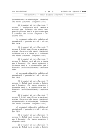 Atti Parlamentari                          —   44   —          Camera dei Deputati — 5256
               XVI LEGISLATURA   —   DISEGNI DI LEGGE E RELAZIONI   —   DOCUMENTI



quaranta anni e a trentasei per i lavoratori
che hanno compiuto i cinquanta anni;

        2) lavoratori di cui all’articolo 7,
comma 2: ventiquattro mesi, elevato a
trentasei per i lavoratori che hanno com-
piuto i quaranta anni e a quarantotto per
i lavoratori che hanno compiuto i cin-
quanta anni;

     b) lavoratori collocati in mobilità nel
periodo dal 1o gennaio 2014 al 31 dicem-
bre 2014:

       1) lavoratori di cui all’articolo 7,
comma 1: dodici mesi, elevato a ventiquat-
tro per i lavoratori che hanno compiuto i
quaranta anni e a trenta per i lavoratori
che hanno compiuto i cinquanta anni;

       2) lavoratori di cui all’articolo 7,
comma 2: diciotto mesi, elevato a trenta
per i lavoratori che hanno compiuto i
quaranta anni e a quarantadue per i
lavoratori che hanno compiuto i cinquanta
anni;

     c) lavoratori collocati in mobilità nel
periodo dal 1o gennaio 2015 al 31 dicem-
bre 2015:

       1) lavoratori di cui all’articolo 7,
comma 1: dodici mesi, elevato a diciotto
per i lavoratori che hanno compiuto i
quaranta anni e a ventiquattro per i
lavoratori che hanno compiuto i cinquanta
anni;

       2) lavoratori di cui all’articolo 7,
comma 2: dodici mesi, elevato a ventiquat-
tro per i lavoratori che hanno compiuto i
quaranta anni e a trentasei per i lavoratori
che hanno compiuto i cinquanta anni;

     d) lavoratori collocati in mobilità nel
periodo dal 1o gennaio 2016 al 31 dicem-
bre 2016:

      1) lavoratori di cui all’articolo 7,
comma 1: dodici mesi, elevato a diciotto
per i lavoratori che hanno compiuto i
cinquanta anni;

     2) lavoratori di cui all’articolo 7,
comma 2: dodici mesi, elevato a diciotto
 