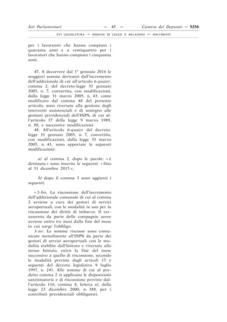 Atti Parlamentari                           —     45   —        Camera dei Deputati — 5256
                XVI LEGISLATURA   —   DISEGNI DI LEGGE E RELAZIONI   —   DOCUMENTI



per i lavoratori che hanno compiuto i
quaranta anni e a ventiquattro per i
lavoratori che hanno compiuto i cinquanta
anni.

    47. A decorrere dal 1o gennaio 2016 le
maggiori somme derivanti dall’incremento
dell’addizionale di cui all’articolo 6-quater,
comma 2, del decreto-legge 31 gennaio
2005, n. 7, convertito, con modificazioni,
dalla legge 31 marzo 2005, n. 43, come
modificato dal comma 48 del presente
articolo, sono riversate alla gestione degli
interventi assistenziali e di sostegno alle
gestioni previdenziali dell’INPS, di cui al-
l’articolo 37 della legge 9 marzo 1989,
n. 88, e successive modificazioni.
    48. All’articolo 6-quater del decreto-
legge 31 gennaio 2005, n. 7, convertito,
con modificazioni, dalla legge 31 marzo
2005, n. 43, sono apportate le seguenti
modificazioni:

     a) al comma 2, dopo le parole: « è
destinato » sono inserite le seguenti: « fino
al 31 dicembre 2015 »;

     b) dopo il comma 3 sono aggiunti i
seguenti:

    « 3-bis. La riscossione dell’incremento
dell’addizionale comunale di cui al comma
2 avviene a cura dei gestori di servizi
aeroportuali, con le modalità in uso per la
riscossione dei diritti di imbarco. Il ver-
samento da parte delle compagnie aeree
avviene entro tre mesi dalla fine del mese
in cui sorge l’obbligo.
    3-ter. Le somme riscosse sono comu-
nicate mensilmente all’INPS da parte dei
gestori di servizi aeroportuali con le mo-
dalità stabilite dall’Istituto e riversate allo
stesso Istituto, entro la fine del mese
successivo a quello di riscossione, secondo
le modalità previste dagli articoli 17 e
seguenti del decreto legislativo 9 luglio
1997, n. 241. Alle somme di cui al pre-
detto comma 2 si applicano le disposizioni
sanzionatorie e di riscossione previste dal-
l’articolo 116, comma 8, lettera a), della
legge 23 dicembre 2000, n. 388, per i
contributi previdenziali obbligatori.
 