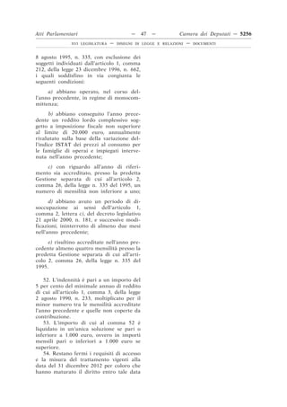 Atti Parlamentari                          —   47   —          Camera dei Deputati — 5256
               XVI LEGISLATURA   —   DISEGNI DI LEGGE E RELAZIONI   —   DOCUMENTI



8 agosto 1995, n. 335, con esclusione dei
soggetti individuati dall’articolo 1, comma
212, della legge 23 dicembre 1996, n. 662,
i quali soddisfino in via congiunta le
seguenti condizioni:
     a) abbiano operato, nel corso del-
l’anno precedente, in regime di monocom-
mittenza;
      b) abbiano conseguito l’anno prece-
dente un reddito lordo complessivo sog-
getto a imposizione fiscale non superiore
al limite di 20.000 euro, annualmente
rivalutato sulla base della variazione del-
l’indice ISTAT dei prezzi al consumo per
le famiglie di operai e impiegati interve-
nuta nell’anno precedente;
     c) con riguardo all’anno di riferi-
mento sia accreditato, presso la predetta
Gestione separata di cui all’articolo 2,
comma 26, della legge n. 335 del 1995, un
numero di mensilità non inferiore a uno;
      d) abbiano avuto un periodo di di-
soccupazione ai sensi dell’articolo 1,
comma 2, lettera c), del decreto legislativo
21 aprile 2000, n. 181, e successive modi-
ficazioni, ininterrotto di almeno due mesi
nell’anno precedente;
     e) risultino accreditate nell’anno pre-
cedente almeno quattro mensilità presso la
predetta Gestione separata di cui all’arti-
colo 2, comma 26, della legge n. 335 del
1995.

    52. L’indennità è pari a un importo del
5 per cento del minimale annuo di reddito
di cui all’articolo 1, comma 3, della legge
2 agosto 1990, n. 233, moltiplicato per il
minor numero tra le mensilità accreditate
l’anno precedente e quelle non coperte da
contribuzione.
    53. L’importo di cui al comma 52 è
liquidato in un’unica soluzione se pari o
inferiore a 1.000 euro, ovvero in importi
mensili pari o inferiori a 1.000 euro se
superiore.
    54. Restano fermi i requisiti di accesso
e la misura del trattamento vigenti alla
data del 31 dicembre 2012 per coloro che
hanno maturato il diritto entro tale data
 