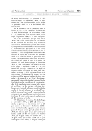Atti Parlamentari                           —      48   —       Camera dei Deputati — 5256
                XVI LEGISLATURA   —   DISEGNI DI LEGGE E RELAZIONI   —   DOCUMENTI



ai sensi dell’articolo 19, comma 2, del
decreto-legge 29 novembre 2008, n. 185,
convertito, con modificazioni, dalla legge
28 gennaio 2009, n. 2, e successive mo-
dificazioni.
    55. A decorrere dal 1o gennaio 2013 le
lettere a), b) e c) del comma 1 dell’articolo
19 del decreto-legge 29 novembre 2008,
n. 185, convertito, con modificazioni, dalla
legge 28 gennaio 2009, n. 2, sono abrogate.
    56. In via transitoria per gli anni 2013,
2014 e 2015: a) il requisito di cui alla lettera
e) del comma 51, relativo alle mensilità
accreditate, è ridotto da quattro a tre mesi;
b) l’importo dell’indennità di cui al comma
52 è elevato dal 5 per cento al 7 per cento
del minimale annuo; c) le risorse di cui al
comma 51 sono integrate nella misura di 60
milioni di euro per ciascuno dei predetti
anni e al relativo onere si provvede me-
diante corrispondente riduzione dell’auto-
rizzazione di spesa di cui all’articolo 24,
comma 27, del decreto-legge 6 dicembre
2011, n. 201, convertito, con modificazioni,
dalla legge 22 dicembre 2011, n. 214. Nel
corso del periodo transitorio, in sede di
monitoraggio effettuato ai sensi dell’arti-
colo 1, comma 2, della presente legge, con
particolare riferimento alle misure recate
dai commi 23 e seguenti del medesimo arti-
colo 1, si provvede a verificare la rispon-
denza dell’indennità di cui al comma 51 alle
finalità di tutela, considerate le caratteristi-
che della tipologia contrattuale, allo scopo
di verificare se la portata effettiva del-
l’onere corrisponde alle previsioni iniziali e
anche al fine di valutare, ai sensi dell’arti-
colo 1, comma 3, eventuali correzioni della
misura stessa, quali la sua sostituzione con
tipologie di intervento previste dal comma
20 del presente articolo.
    57. All’articolo 1, comma 79, della legge
24 dicembre 2007, n. 247, al primo pe-
riodo, le parole: « e in misura pari al 26
per cento a decorrere dall’anno 2010 »
sono sostituite dalle seguenti: « , in misura
pari al 26 per cento per gli anni 2010 e
2011, in misura pari al 27 per cento per
l’anno 2012, al 28 per cento per l’anno
2013, al 29 per cento per l’anno 2014, al
30 per cento per l’anno 2015, al 31 per
cento per l’anno 2016, al 32 per cento per
 