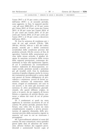 Atti Parlamentari                          —     49   —        Camera dei Deputati — 5256
               XVI LEGISLATURA   —   DISEGNI DI LEGGE E RELAZIONI   —   DOCUMENTI



l’anno 2017 e al 33 per cento a decorrere
dall’anno 2018 » e, al secondo periodo,
sono aggiunte, in fine, le seguenti parole:
« per gli anni 2008-2011, al 18 per cento
per l’anno 2012, al 19 per cento per l’anno
2013, al 20 per cento per l’anno 2014, al
21 per cento per l’anno 2015, al 22 per
cento per l’anno 2016, al 23 per cento per
l’anno 2017 e al 24 per cento a decorrere
dall’anno 2018 ».
    58. Con la sentenza di condanna per i
reati di cui agli articoli 270-bis, 280,
289-bis, 416-bis, 416-ter e 422 del codice
penale, nonché per i delitti commessi
avvalendosi delle condizioni previste dal
predetto articolo 416-bis ovvero al fine di
agevolare l’attività delle associazioni pre-
viste dallo stesso articolo, il giudice di-
spone la sanzione accessoria della revoca
delle seguenti prestazioni, comunque de-
nominate in base alla legislazione vigente,
di cui il condannato sia eventualmente
titolare: indennità di disoccupazione, as-
segno sociale, pensione sociale e pensione
per gli invalidi civili. Con la medesima
sentenza il giudice dispone anche la revoca
dei trattamenti previdenziali a carico degli
enti gestori di forme obbligatorie di pre-
videnza e assistenza, ovvero di forme so-
stitutive, esclusive ed esonerative delle
stesse, erogati al condannato, nel caso in
cui accerti, o sia stato già accertato con
sentenza in altro procedimento giurisdi-
zionale, che questi abbiano origine, in
tutto o in parte, da un rapporto di lavoro
fittizio a copertura di attività illecite con-
nesse a taluno dei reati di cui al primo
periodo.
    59. I condannati ai quali sia stata
applicata la sanzione accessoria di cui al
comma 58, primo periodo, possono bene-
ficiare, una volta che la pena sia stata
completamente eseguita e previa presen-
tazione di apposita domanda, delle pre-
stazioni previste dalla normativa vigente in
materia, nel caso in cui ne ricorrano i
presupposti.
    60. I provvedimenti adottati ai sensi del
comma 58 sono comunicati, entro quindici
giorni dalla data di adozione dei mede-
simi, all’ente titolare dei rapporti previ-
denziali e assistenziali facenti capo al
 