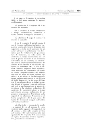 Atti Parlamentari                          —     5   —         Camera dei Deputati — 5256
               XVI LEGISLATURA   —   DISEGNI DI LEGGE E RELAZIONI   —   DOCUMENTI



   9. Al decreto legislativo 6 settembre
2001, n. 368, sono apportate le seguenti
modificazioni:
      a) all’articolo 1, il comma 01 è so-
stituito dal seguente:

   « 01. Il contratto di lavoro subordinato
a tempo indeterminato costituisce la
forma comune di rapporto di lavoro »;

     b) all’articolo 1, dopo il comma 1 è
inserito il seguente:

    « 1-bis. Il requisito di cui al comma 1
non è richiesto nell’ipotesi del primo rap-
porto a tempo determinato, di durata non
superiore a dodici mesi, concluso fra un
datore di lavoro o utilizzatore e un lavo-
ratore per lo svolgimento di qualunque
tipo di mansione, sia nella forma del
contratto a tempo determinato, sia nel
caso di prima missione di un lavoratore
nell’ambito di un contratto di sommini-
strazione a tempo determinato ai sensi del
comma 4 dell’articolo 20 del decreto legi-
slativo 10 settembre 2003, n. 276. I con-
tratti collettivi stipulati dalle organizza-
zioni sindacali dei lavoratori e dei datori
di lavoro comparativamente più rappre-
sentative sul piano nazionale possono pre-
vedere, in via diretta a livello interconfe-
derale o di categoria ovvero in via delegata
ai livelli decentrati, che in luogo dell’ipo-
tesi di cui al precedente periodo il requi-
sito di cui al comma 1 non sia richiesto
nei casi in cui l’assunzione a tempo de-
terminato o la missione nell’ambito del
contratto di somministrazione a tempo
determinato avvenga nell’ambito di un
processo organizzativo determinato dalle
ragioni di cui all’articolo 5, comma 3, nel
limite complessivo del 6 per cento del
totale dei lavoratori occupati nell’ambito
dell’unità produttiva »;

      c) all’articolo 1, comma 2, le parole:
« le ragioni di cui al comma 1 » sono
sostituite dalle seguenti: « le ragioni di cui
al comma 1, fatto salvo quanto previsto
dal comma 1-bis relativamente alla non
operatività del requisito della sussistenza
di ragioni di carattere tecnico, organizza-
tivo, produttivo o sostitutivo »;
 