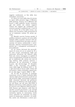 Atti Parlamentari                          —     50   —        Camera dei Deputati — 5256
               XVI LEGISLATURA   —   DISEGNI DI LEGGE E RELAZIONI   —   DOCUMENTI



soggetto condannato, ai fini della loro
immediata esecuzione.
    61. Entro tre mesi dalla data di entrata
in vigore della presente legge, il Ministro
della giustizia, d’intesa con il Ministro del
lavoro e delle politiche sociali, trasmette
agli enti titolari dei relativi rapporti
l’elenco dei soggetti già condannati con
sentenza passata in giudicato per i reati di
cui al comma 58, ai fini della revoca, con
effetto non retroattivo, delle prestazioni di
cui al medesimo comma 58, primo pe-
riodo.
    62. Quando esercita l’azione penale, il
pubblico ministero, qualora nel corso delle
indagini abbia acquisito elementi utili per
ritenere irregolarmente percepita una pre-
stazione di natura assistenziale o previ-
denziale, informa l’amministrazione com-
petente per i conseguenti accertamenti e
provvedimenti.
    63. Le risorse derivanti dai provvedi-
menti di revoca di cui ai commi da 58 a
62 sono versate annualmente dagli enti
interessati all’entrata del bilancio dello
Stato per essere riassegnate ai capitoli di
spesa corrispondenti al Fondo di rotazione
per la solidarietà alle vittime dei reati di
tipo mafioso, delle richieste estorsive e
dell’usura, di cui all’articolo 2, comma
6-sexies, del decreto-legge 29 dicembre
2010, n. 225, convertito, con modifica-
zioni, dalla legge 26 febbraio 2011, n. 10,
e agli interventi in favore delle vittime del
terrorismo e della criminalità organizzata,
di cui alla legge 3 agosto 2004, n. 206.
    64. Al fine di garantire la graduale
transizione verso il regime delineato dalla
riforma degli ammortizzatori sociali di cui
alla presente legge, assicurando la gestione
delle situazioni derivanti dal perdurare
dello stato di debolezza dei livelli produt-
tivi del Paese, per gli anni 2013-2016 il
Ministro del lavoro e delle politiche sociali,
di concerto con il Ministro dell’economia e
delle finanze, può disporre, sulla base di
specifici accordi governativi e per periodi
non superiori a dodici mesi, in deroga alla
normativa vigente, la concessione, anche
senza soluzione di continuità, di tratta-
menti di integrazione salariale e di mobi-
lità, anche con riferimento a settori pro-
 