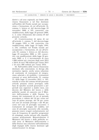 Atti Parlamentari                          —    51   —         Camera dei Deputati — 5256
               XVI LEGISLATURA   —   DISEGNI DI LEGGE E RELAZIONI   —   DOCUMENTI



duttivi e ad aree regionali, nei limiti delle
risorse finanziarie a tal fine destinate
nell’ambito del Fondo sociale per occupa-
zione e formazione, di cui all’articolo 18,
comma 1, lettera a), del decreto-legge 29
novembre 2008, n. 185, convertito, con
modificazioni, dalla legge 28 gennaio 2009,
n. 2, come rifinanziato dal comma 65 del
presente articolo.
    65. L’autorizzazione di spesa di cui
all’articolo 1, comma 7, del decreto-legge
20 maggio 1993, n. 148, convertito, con
modificazioni, dalla legge 19 luglio 1993,
n. 236, confluita nel Fondo sociale per
occupazione e formazione, di cui all’arti-
colo 18, comma 1, lettera a), del decreto-
legge 29 novembre 2008, n. 185, conver-
tito, con modificazioni, dalla legge 28 gen-
naio 2009, n. 2, è incrementata di euro
1.000 milioni per ciascuno degli anni 2013
e 2014, di euro 700 milioni per l’anno 2015
e di euro 400 milioni per l’anno 2016.
    66. Nell’ambito delle risorse finanziarie
destinate alla concessione, in deroga alla
normativa vigente, anche senza soluzione
di continuità, di trattamenti di integra-
zione salariale e di mobilità, i trattamenti
concessi ai sensi dell’articolo 33, comma
21, della legge 12 novembre 2011, n. 183,
nonché ai sensi del comma 64 del presente
articolo possono essere prorogati, sulla
base di specifici accordi governativi e per
periodi non superiori a dodici mesi, con
decreto del Ministro del lavoro e delle
politiche sociali, di concerto con il Mini-
stro dell’economia e delle finanze. La
misura dei trattamenti di cui al periodo
precedente è ridotta del 10 per cento nel
caso di prima proroga, del 30 per cento
nel caso di seconda proroga e del 40 per
cento nel caso di proroghe successive. I
trattamenti di sostegno del reddito, nel
caso di proroghe successive alla seconda,
possono essere erogati esclusivamente nel
caso di frequenza di specifici programmi
di reimpiego, anche miranti alla riqualifi-
cazione professionale. Bimestralmente il
Ministero del lavoro e delle politiche so-
ciali invia al Ministero dell’economia e
delle finanze una relazione sull’andamento
degli impegni delle risorse destinate agli
ammortizzatori in deroga.
 