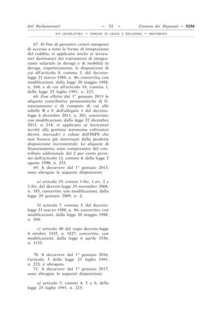 Atti Parlamentari                          —    52   —         Camera dei Deputati — 5256
               XVI LEGISLATURA   —   DISEGNI DI LEGGE E RELAZIONI   —   DOCUMENTI



    67. Al fine di garantire criteri omogenei
di accesso a tutte le forme di integrazione
del reddito, si applicano anche ai lavora-
tori destinatari dei trattamenti di integra-
zione salariale in deroga e di mobilità in
deroga, rispettivamente, le disposizioni di
cui all’articolo 8, comma 3, del decreto-
legge 21 marzo 1988, n. 86, convertito, con
modificazioni, dalla legge 20 maggio 1988,
n. 160, e di cui all’articolo 16, comma 1,
della legge 23 luglio 1991, n. 223.
    68. Con effetto dal 1o gennaio 2013 le
aliquote contributive pensionistiche di fi-
nanziamento e di computo di cui alle
tabelle B e C dell’allegato 1 del decreto-
legge 6 dicembre 2011, n. 201, convertito,
con modificazioni, dalla legge 22 dicembre
2011, n. 214, si applicano ai lavoratori
iscritti alla gestione autonoma coltivatori
diretti, mezzadri e coloni dell’INPS che
non fossero già interessati dalla predetta
disposizione incrementale. Le aliquote di
finanziamento sono comprensive del con-
tributo addizionale del 2 per cento previ-
sto dall’articolo 12, comma 4, della legge 2
agosto 1990, n. 233.
    69. A decorrere dal 1o gennaio 2013,
sono abrogate le seguenti disposizioni:

      a) articolo 19, commi 1-bis, 1-ter, 2 e
2-bis, del decreto-legge 29 novembre 2008,
n. 185, convertito, con modificazioni, dalla
legge 28 gennaio 2009, n. 2;

     b) articolo 7, comma 3, del decreto-
legge 21 marzo 1988, n. 86, convertito, con
modificazioni, dalla legge 20 maggio 1988,
n. 160;

     c) articolo 40 del regio decreto-legge
4 ottobre 1935, n. 1827, convertito, con
modificazioni, dalla legge 6 aprile 1936,
n. 1155.

    70. A decorrere dal 1o gennaio 2016,
l’articolo 3 della legge 23 luglio 1991,
n. 223, è abrogato.
    71. A decorrere dal 1o gennaio 2017,
sono abrogate le seguenti disposizioni:

     a) articolo 5, commi 4, 5 e 6, della
legge 23 luglio 1991, n. 223;
 