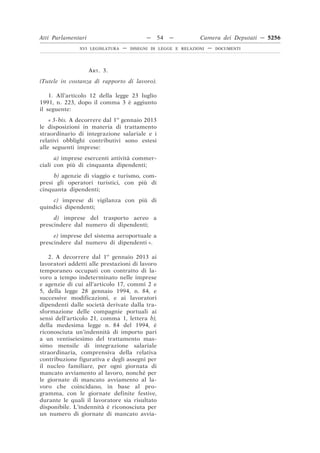 Atti Parlamentari                          —    54   —         Camera dei Deputati — 5256
               XVI LEGISLATURA   —   DISEGNI DI LEGGE E RELAZIONI   —   DOCUMENTI




                    ART. 3.
(Tutele in costanza di rapporto di lavoro).

    1. All’articolo 12 della legge 23 luglio
1991, n. 223, dopo il comma 3 è aggiunto
il seguente:
    « 3-bis. A decorrere dal 1o gennaio 2013
le disposizioni in materia di trattamento
straordinario di integrazione salariale e i
relativi obblighi contributivi sono estesi
alle seguenti imprese:
      a) imprese esercenti attività commer-
ciali con più di cinquanta dipendenti;
     b) agenzie di viaggio e turismo, com-
presi gli operatori turistici, con più di
cinquanta dipendenti;
     c) imprese di vigilanza con più di
quindici dipendenti;
     d) imprese del trasporto aereo a
prescindere dal numero di dipendenti;
     e) imprese del sistema aeroportuale a
prescindere dal numero di dipendenti ».

   2. A decorrere dal 1o gennaio 2013 ai
lavoratori addetti alle prestazioni di lavoro
temporaneo occupati con contratto di la-
voro a tempo indeterminato nelle imprese
e agenzie di cui all’articolo 17, commi 2 e
5, della legge 28 gennaio 1994, n. 84, e
successive modificazioni, e ai lavoratori
dipendenti dalle società derivate dalla tra-
sformazione delle compagnie portuali ai
sensi dell’articolo 21, comma 1, lettera b),
della medesima legge n. 84 del 1994, è
riconosciuta un’indennità di importo pari
a un ventiseiesimo del trattamento mas-
simo mensile di integrazione salariale
straordinaria, comprensiva della relativa
contribuzione figurativa e degli assegni per
il nucleo familiare, per ogni giornata di
mancato avviamento al lavoro, nonché per
le giornate di mancato avviamento al la-
voro che coincidano, in base al pro-
gramma, con le giornate definite festive,
durante le quali il lavoratore sia risultato
disponibile. L’indennità è riconosciuta per
un numero di giornate di mancato avvia-
 