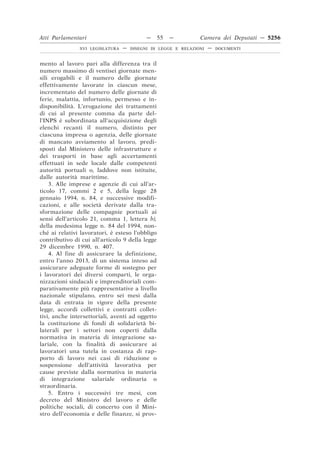 Atti Parlamentari                          —     55   —        Camera dei Deputati — 5256
               XVI LEGISLATURA   —   DISEGNI DI LEGGE E RELAZIONI   —   DOCUMENTI



mento al lavoro pari alla differenza tra il
numero massimo di ventisei giornate men-
sili erogabili e il numero delle giornate
effettivamente lavorate in ciascun mese,
incrementato del numero delle giornate di
ferie, malattia, infortunio, permesso e in-
disponibilità. L’erogazione dei trattamenti
di cui al presente comma da parte del-
l’INPS è subordinata all’acquisizione degli
elenchi recanti il numero, distinto per
ciascuna impresa o agenzia, delle giornate
di mancato avviamento al lavoro, predi-
sposti dal Ministero delle infrastrutture e
dei trasporti in base agli accertamenti
effettuati in sede locale dalle competenti
autorità portuali o, laddove non istituite,
dalle autorità marittime.
    3. Alle imprese e agenzie di cui all’ar-
ticolo 17, commi 2 e 5, della legge 28
gennaio 1994, n. 84, e successive modifi-
cazioni, e alle società derivate dalla tra-
sformazione delle compagnie portuali ai
sensi dell’articolo 21, comma 1, lettera b),
della medesima legge n. 84 del 1994, non-
ché ai relativi lavoratori, è esteso l’obbligo
contributivo di cui all’articolo 9 della legge
29 dicembre 1990, n. 407.
    4. Al fine di assicurare la definizione,
entro l’anno 2013, di un sistema inteso ad
assicurare adeguate forme di sostegno per
i lavoratori dei diversi comparti, le orga-
nizzazioni sindacali e imprenditoriali com-
parativamente più rappresentative a livello
nazionale stipulano, entro sei mesi dalla
data di entrata in vigore della presente
legge, accordi collettivi e contratti collet-
tivi, anche intersettoriali, aventi ad oggetto
la costituzione di fondi di solidarietà bi-
laterali per i settori non coperti dalla
normativa in materia di integrazione sa-
lariale, con la finalità di assicurare ai
lavoratori una tutela in costanza di rap-
porto di lavoro nei casi di riduzione o
sospensione dell’attività lavorativa per
cause previste dalla normativa in materia
di integrazione salariale ordinaria o
straordinaria.
    5. Entro i successivi tre mesi, con
decreto del Ministro del lavoro e delle
politiche sociali, di concerto con il Mini-
stro dell’economia e delle finanze, si prov-
 