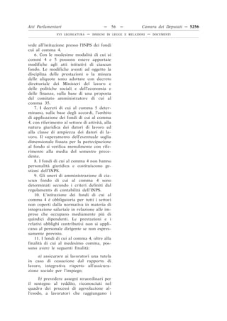 Atti Parlamentari                           —     56   —        Camera dei Deputati — 5256
                XVI LEGISLATURA   —   DISEGNI DI LEGGE E RELAZIONI   —   DOCUMENTI



vede all’istituzione presso l’INPS dei fondi
cui al comma 4.
    6. Con le medesime modalità di cui ai
commi 4 e 5 possono essere apportate
modifiche agli atti istitutivi di ciascun
fondo. Le modifiche aventi ad oggetto la
disciplina delle prestazioni o la misura
delle aliquote sono adottate con decreto
direttoriale dei Ministeri del lavoro e
delle politiche sociali e dell’economia e
delle finanze, sulla base di una proposta
del comitato amministratore di cui al
comma 35.
    7. I decreti di cui al comma 5 deter-
minano, sulla base degli accordi, l’ambito
di applicazione dei fondi di cui al comma
4, con riferimento al settore di attività, alla
natura giuridica dei datori di lavoro ed
alla classe di ampiezza dei datori di la-
voro. Il superamento dell’eventuale soglia
dimensionale fissata per la partecipazione
al fondo si verifica mensilmente con rife-
rimento alla media del semestre prece-
dente.
    8. I fondi di cui al comma 4 non hanno
personalità giuridica e costituiscono ge-
stioni dell’INPS.
    9. Gli oneri di amministrazione di cia-
scun fondo di cui al comma 4 sono
determinati secondo i criteri definiti dal
regolamento di contabilità dell’INPS.
    10. L’istituzione dei fondi di cui al
comma 4 è obbligatoria per tutti i settori
non coperti dalla normativa in materia di
integrazione salariale in relazione alle im-
prese che occupano mediamente più di
quindici dipendenti. Le prestazioni e i
relativi obblighi contributivi non si appli-
cano al personale dirigente se non espres-
samente previsto.
    11. I fondi di cui al comma 4, oltre alla
finalità di cui al medesimo comma, pos-
sono avere le seguenti finalità:

     a) assicurare ai lavoratori una tutela
in caso di cessazione dal rapporto di
lavoro, integrativa rispetto all’assicura-
zione sociale per l’impiego;

      b) prevedere assegni straordinari per
il sostegno al reddito, riconosciuti nel
quadro dei processi di agevolazione al-
l’esodo, a lavoratori che raggiungano i
 