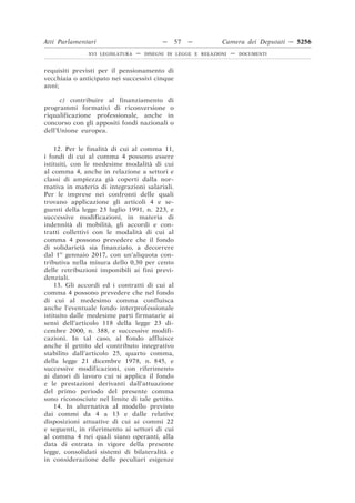 Atti Parlamentari                          —    57   —         Camera dei Deputati — 5256
               XVI LEGISLATURA   —   DISEGNI DI LEGGE E RELAZIONI   —   DOCUMENTI



requisiti previsti per il pensionamento di
vecchiaia o anticipato nei successivi cinque
anni;

      c) contribuire al finanziamento di
programmi formativi di riconversione o
riqualificazione professionale, anche in
concorso con gli appositi fondi nazionali o
dell’Unione europea.

    12. Per le finalità di cui al comma 11,
i fondi di cui al comma 4 possono essere
istituiti, con le medesime modalità di cui
al comma 4, anche in relazione a settori e
classi di ampiezza già coperti dalla nor-
mativa in materia di integrazioni salariali.
Per le imprese nei confronti delle quali
trovano applicazione gli articoli 4 e se-
guenti della legge 23 luglio 1991, n. 223, e
successive modificazioni, in materia di
indennità di mobilità, gli accordi e con-
tratti collettivi con le modalità di cui al
comma 4 possono prevedere che il fondo
di solidarietà sia finanziato, a decorrere
dal 1o gennaio 2017, con un’aliquota con-
tributiva nella misura dello 0,30 per cento
delle retribuzioni imponibili ai fini previ-
denziali.
    13. Gli accordi ed i contratti di cui al
comma 4 possono prevedere che nel fondo
di cui al medesimo comma confluisca
anche l’eventuale fondo interprofessionale
istituito dalle medesime parti firmatarie ai
sensi dell’articolo 118 della legge 23 di-
cembre 2000, n. 388, e successive modifi-
cazioni. In tal caso, al fondo affluisce
anche il gettito del contributo integrativo
stabilito dall’articolo 25, quarto comma,
della legge 21 dicembre 1978, n. 845, e
successive modificazioni, con riferimento
ai datori di lavoro cui si applica il fondo
e le prestazioni derivanti dall’attuazione
del primo periodo del presente comma
sono riconosciute nel limite di tale gettito.
    14. In alternativa al modello previsto
dai commi da 4 a 13 e dalle relative
disposizioni attuative di cui ai commi 22
e seguenti, in riferimento ai settori di cui
al comma 4 nei quali siano operanti, alla
data di entrata in vigore della presente
legge, consolidati sistemi di bilateralità e
in considerazione delle peculiari esigenze
 