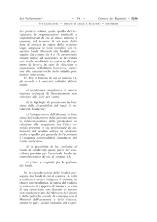Atti Parlamentari                           —     58   —        Camera dei Deputati — 5256
                XVI LEGISLATURA   —   DISEGNI DI LEGGE E RELAZIONI   —   DOCUMENTI



dei predetti settori, quale quello dell’ar-
tigianato, le organizzazioni sindacali e
imprenditoriali di cui al citato comma 4
possono, nel termine di sei mesi dalla
data di entrata in vigore della presente
legge, adeguare le fonti istitutive dei ri-
spettivi fondi bilaterali alle finalità per-
seguite dai commi da 4 a 13, prevedendo
misure intese ad assicurare ai lavoratori
una tutela reddituale in costanza di rap-
porto di lavoro, in caso di riduzione o
sospensione dell’attività lavorativa, corre-
late alle caratteristiche delle attività pro-
duttive interessate.
    15. Per le finalità di cui al comma 14,
gli accordi e i contratti collettivi defini-
scono:
      a) un’aliquota complessiva di contri-
buzione ordinaria di finanziamento non
inferiore allo 0,20 per cento;
      b) le tipologie di prestazioni in fun-
zione delle disponibilità del fondo di so-
lidarietà bilaterale;
      c) l’adeguamento dell’aliquota in fun-
zione dell’andamento della gestione ovvero
la rideterminazione delle prestazioni in
relazione alle erogazioni, tra l’altro te-
nendo presente in via previsionale gli an-
damenti del relativo settore in relazione
anche a quello più generale dell’economia
e l’esigenza dell’equilibrio finanziario del
fondo medesimo;
     d) la possibilità di far confluire al
fondo di solidarietà quota parte del con-
tributo previsto per l’eventuale fondo in-
terprofessionale di cui al comma 13;
     e) criteri e requisiti per la gestione
dei fondi.

   16. In considerazione delle finalità per-
seguite dai fondi di cui al comma 14, volti
a realizzare ovvero integrare il sistema, in
chiave universalistica, di tutela del reddito
in costanza di rapporto di lavoro e in caso
di sua cessazione, con decreto, di natura
non regolamentare, del Ministro del lavoro
e delle politiche sociali, di concerto con il
Ministro dell’economia e delle finanze,
sentite le parti sociali istitutive dei rispet-
 