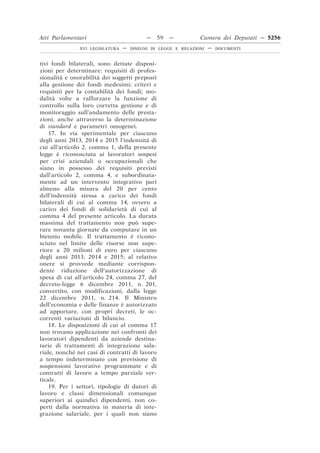 Atti Parlamentari                          —    59   —         Camera dei Deputati — 5256
               XVI LEGISLATURA   —   DISEGNI DI LEGGE E RELAZIONI   —   DOCUMENTI



tivi fondi bilaterali, sono dettate disposi-
zioni per determinare: requisiti di profes-
sionalità e onorabilità dei soggetti preposti
alla gestione dei fondi medesimi; criteri e
requisiti per la contabilità dei fondi; mo-
dalità volte a rafforzare la funzione di
controllo sulla loro corretta gestione e di
monitoraggio sull’andamento delle presta-
zioni, anche attraverso la determinazione
di standard e parametri omogenei.
    17. In via sperimentale per ciascuno
degli anni 2013, 2014 e 2015 l’indennità di
cui all’articolo 2, comma 1, della presente
legge è riconosciuta ai lavoratori sospesi
per crisi aziendali o occupazionali che
siano in possesso dei requisiti previsti
dall’articolo 2, comma 4, e subordinata-
mente ad un intervento integrativo pari
almeno alla misura del 20 per cento
dell’indennità stessa a carico dei fondi
bilaterali di cui al comma 14, ovvero a
carico dei fondi di solidarietà di cui al
comma 4 del presente articolo. La durata
massima del trattamento non può supe-
rare novanta giornate da computare in un
biennio mobile. Il trattamento è ricono-
sciuto nel limite delle risorse non supe-
riore a 20 milioni di euro per ciascuno
degli anni 2013, 2014 e 2015; al relativo
onere si provvede mediante corrispon-
dente riduzione dell’autorizzazione di
spesa di cui all’articolo 24, comma 27, del
decreto-legge 6 dicembre 2011, n. 201,
convertito, con modificazioni, dalla legge
22 dicembre 2011, n. 214. Il Ministro
dell’economia e delle finanze è autorizzato
ad apportare, con propri decreti, le oc-
correnti variazioni di bilancio.
    18. Le disposizioni di cui al comma 17
non trovano applicazione nei confronti dei
lavoratori dipendenti da aziende destina-
tarie di trattamenti di integrazione sala-
riale, nonché nei casi di contratti di lavoro
a tempo indeterminato con previsione di
sospensioni lavorative programmate e di
contratti di lavoro a tempo parziale ver-
ticale.
    19. Per i settori, tipologie di datori di
lavoro e classi dimensionali comunque
superiori ai quindici dipendenti, non co-
perti dalla normativa in materia di inte-
grazione salariale, per i quali non siano
 