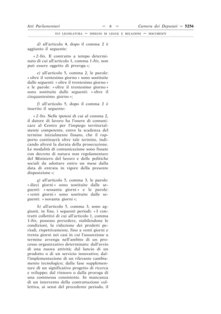 Atti Parlamentari                            —   6   —           Camera dei Deputati — 5256
                 XVI LEGISLATURA   —   DISEGNI DI LEGGE E RELAZIONI   —   DOCUMENTI



     d) all’articolo 4, dopo il comma 2 è
aggiunto il seguente:
   « 2-bis. Il contratto a tempo determi-
nato di cui all’articolo 1, comma 1-bis, non
può essere oggetto di proroga »;
      e) all’articolo 5, comma 2, le parole:
« oltre il ventesimo giorno » sono sostituite
dalle seguenti: « oltre il trentesimo giorno »
e le parole: « oltre il trentesimo giorno »
sono sostituite dalle seguenti: « oltre il
cinquantesimo giorno »;
     f) all’articolo 5, dopo il comma 2 è
inserito il seguente:
    « 2-bis. Nelle ipotesi di cui al comma 2,
il datore di lavoro ha l’onere di comuni-
care al Centro per l’impiego territorial-
mente competente, entro la scadenza del
termine inizialmente fissato, che il rap-
porto continuerà oltre tale termine, indi-
cando altresì la durata della prosecuzione.
Le modalità di comunicazione sono fissate
con decreto di natura non regolamentare
del Ministero del lavoro e delle politiche
sociali da adottare entro un mese dalla
data di entrata in vigore della presente
disposizione »;
      g)   all’articolo 5, comma 3, le parole:
« dieci    giorni » sono sostituite dalle se-
guenti:     « sessanta giorni » e le parole:
« venti    giorni » sono sostituite dalle se-
guenti:    « novanta giorni »;
      h) all’articolo 5, comma 3, sono ag-
giunti, in fine, i seguenti periodi: « I con-
tratti collettivi di cui all’articolo 1, comma
1-bis, possono prevedere, stabilendone le
condizioni, la riduzione dei predetti pe-
riodi, rispettivamente, fino a venti giorni e
trenta giorni nei casi in cui l’assunzione a
termine avvenga nell’ambito di un pro-
cesso organizzativo determinato: dall’avvio
di una nuova attività; dal lancio di un
prodotto o di un servizio innovativo; dal-
l’implementazione di un rilevante cambia-
mento tecnologico; dalla fase supplemen-
tare di un significativo progetto di ricerca
e sviluppo; dal rinnovo o dalla proroga di
una commessa consistente. In mancanza
di un intervento della contrattazione col-
lettiva, ai sensi del precedente periodo, il
 