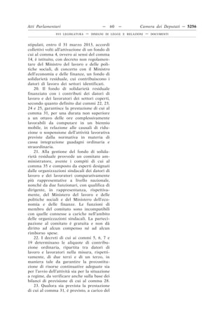 Atti Parlamentari                           —     60   —        Camera dei Deputati — 5256
                XVI LEGISLATURA   —   DISEGNI DI LEGGE E RELAZIONI   —   DOCUMENTI



stipulati, entro il 31 marzo 2013, accordi
collettivi volti all’attivazione di un fondo di
cui al comma 4, ovvero ai sensi del comma
14, è istituito, con decreto non regolamen-
tare del Ministro del lavoro e delle poli-
tiche sociali, di concerto con il Ministro
dell’economia e delle finanze, un fondo di
solidarietà residuale, cui contribuiscono i
datori di lavoro dei settori identificati.
    20. Il fondo di solidarietà residuale
finanziato con i contributi dei datori di
lavoro e dei lavoratori dei settori coperti,
secondo quanto definito dai commi 22, 23,
24 e 25, garantisce la prestazione di cui al
comma 31, per una durata non superiore
a un ottavo delle ore complessivamente
lavorabili da computare in un biennio
mobile, in relazione alle causali di ridu-
zione o sospensione dell’attività lavorativa
previste dalla normativa in materia di
cassa integrazione guadagni ordinaria e
straordinaria.
    21. Alla gestione del fondo di solida-
rietà residuale provvede un comitato am-
ministratore, avente i compiti di cui al
comma 35 e composto da esperti designati
dalle organizzazioni sindacali dei datori di
lavoro e dei lavoratori comparativamente
più rappresentative a livello nazionale,
nonché da due funzionari, con qualifica di
dirigente, in rappresentanza, rispettiva-
mente, del Ministero del lavoro e delle
politiche sociali e del Ministero dell’eco-
nomia e delle finanze. Le funzioni di
membro del comitato sono incompatibili
con quelle connesse a cariche nell’ambito
delle organizzazioni sindacali. La parteci-
pazione al comitato è gratuita e non dà
diritto ad alcun compenso né ad alcun
rimborso spese.
    22. I decreti di cui ai commi 5, 6, 7 e
19 determinano le aliquote di contribu-
zione ordinaria, ripartita tra datori di
lavoro e lavoratori nella misura, rispetti-
vamente, di due terzi e di un terzo, in
maniera tale da garantire la precostitu-
zione di risorse continuative adeguate sia
per l’avvio dell’attività sia per la situazione
a regime, da verificare anche sulla base dei
bilanci di previsione di cui al comma 28.
    23. Qualora sia prevista la prestazione
di cui al comma 31, è previsto, a carico del
 