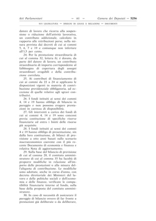 Atti Parlamentari                          —    61   —         Camera dei Deputati — 5256
               XVI LEGISLATURA   —   DISEGNI DI LEGGE E RELAZIONI   —   DOCUMENTI



datore di lavoro che ricorra alla sospen-
sione o riduzione dell’attività lavorativa,
un contributo addizionale, calcolato in
rapporto alle retribuzioni perse, nella mi-
sura prevista dai decreti di cui ai commi
5, 6, 7 e 19 e comunque non inferiore
all’1,5 per cento.
    24. Per la prestazione straordinaria di
cui al comma 32, lettera b), è dovuto, da
parte del datore di lavoro, un contributo
straordinario di importo corrispondente al
fabbisogno di copertura degli assegni
straordinari erogabili e della contribu-
zione correlata.
    25. Ai contributi di finanziamento di
cui ai commi da 22 a 24 si applicano le
disposizioni vigenti in materia di contri-
buzione previdenziale obbligatoria, ad ec-
cezione di quelle relative agli sgravi con-
tributivi.
    26. I fondi istituiti ai sensi dei commi
4, 14 e 19 hanno obbligo di bilancio in
pareggio e non possono erogare presta-
zioni in carenza di disponibilità.
    27. Gli interventi a carico dei fondi di
cui ai commi 4, 14 e 19 sono concessi
previa costituzione di specifiche riserve
finanziarie ed entro i limiti delle risorse
già acquisite.
    28. I fondi istituiti ai sensi dei commi
4 e 19 hanno obbligo di presentazione, sin
dalla loro costituzione, di bilanci di pre-
visione a otto anni basati sullo scenario
macroeconomico coerente con il più re-
cente Documento di economia e finanza e
relativa Nota di aggiornamento.
    29. Sulla base del bilancio di previsione
di cui al comma 28, il comitato ammini-
stratore di cui al comma 35 ha facoltà di
proporre modifiche in relazione all’im-
porto delle prestazioni o alla misura del-
l’aliquota di contribuzione. Le modifiche
sono adottate, anche in corso d’anno, con
decreto direttoriale dei Ministeri del la-
voro e delle politiche sociali e dell’econo-
mia e delle finanze, verificate le compa-
tibilità finanziarie interne al fondo, sulla
base della proposta del comitato ammini-
stratore.
    30. In caso di necessità di assicurare il
pareggio di bilancio ovvero di far fronte a
prestazioni già deliberate o da deliberare,
 