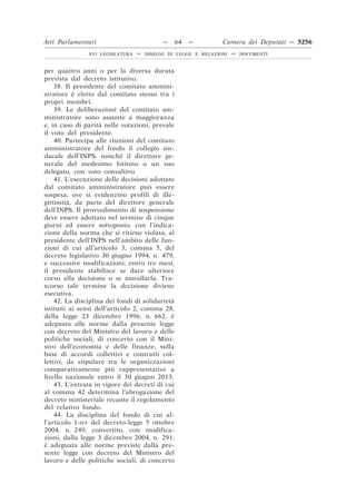 Atti Parlamentari                          —     64   —        Camera dei Deputati — 5256
               XVI LEGISLATURA   —   DISEGNI DI LEGGE E RELAZIONI   —   DOCUMENTI



per quattro anni o per la diversa durata
prevista dal decreto istitutivo.
    38. Il presidente del comitato ammini-
stratore è eletto dal comitato stesso tra i
propri membri.
    39. Le deliberazioni del comitato am-
ministratore sono assunte a maggioranza
e, in caso di parità nelle votazioni, prevale
il voto del presidente.
    40. Partecipa alle riunioni del comitato
amministratore del fondo il collegio sin-
dacale dell’INPS, nonché il direttore ge-
nerale del medesimo Istituto o un suo
delegato, con voto consultivo.
    41. L’esecuzione delle decisioni adottate
dal comitato amministratore può essere
sospesa, ove si evidenzino profili di ille-
gittimità, da parte del direttore generale
dell’INPS. Il provvedimento di sospensione
deve essere adottato nel termine di cinque
giorni ed essere sottoposto, con l’indica-
zione della norma che si ritiene violata, al
presidente dell’INPS nell’ambito delle fun-
zioni di cui all’articolo 3, comma 5, del
decreto legislativo 30 giugno 1994, n. 479,
e successive modificazioni; entro tre mesi,
il presidente stabilisce se dare ulteriore
corso alla decisione o se annullarla. Tra-
scorso tale termine la decisione diviene
esecutiva.
    42. La disciplina dei fondi di solidarietà
istituiti ai sensi dell’articolo 2, comma 28,
della legge 23 dicembre 1996, n. 662, è
adeguata alle norme dalla presente legge
con decreto del Ministro del lavoro e delle
politiche sociali, di concerto con il Mini-
stro dell’economia e delle finanze, sulla
base di accordi collettivi e contratti col-
lettivi, da stipulare tra le organizzazioni
comparativamente più rappresentative a
livello nazionale entro il 30 giugno 2013.
    43. L’entrata in vigore dei decreti di cui
al comma 42 determina l’abrogazione del
decreto ministeriale recante il regolamento
del relativo fondo.
    44. La disciplina del fondo di cui al-
l’articolo 1-ter del decreto-legge 5 ottobre
2004, n. 249, convertito, con modifica-
zioni, dalla legge 3 dicembre 2004, n. 291,
è adeguata alle norme previste dalla pre-
sente legge con decreto del Ministro del
lavoro e delle politiche sociali, di concerto
 