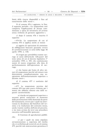 Atti Parlamentari                          —    66   —         Camera dei Deputati — 5256
               XVI LEGISLATURA   —   DISEGNI DI LEGGE E RELAZIONI   —   DOCUMENTI



limiti delle risorse disponibili e fino ad
esaurimento delle stesse »;
      b) al comma 476 è aggiunto, in fine,
il seguente periodo: « La sospensione non
comporta l’applicazione di alcuna com-
missione o spesa di istruttoria ed avviene
senza richiesta di garanzie aggiuntive »;
     c) dopo il comma 476 è inserito il
seguente:
  « 476-bis. La sospensione di cui al
comma 476 si applica anche ai mutui:
     a) oggetto di operazioni di emissione
di obbligazioni bancarie garantite ovvero
di cartolarizzazione ai sensi della legge 30
aprile 1999, n. 130;
      b) erogati per portabilità tramite sur-
roga ai sensi dell’articolo 120-quater del
testo unico di cui al decreto legislativo 1o
settembre 1993, n. 385, che costituiscono
mutui di nuova erogazione alla data di
perfezionamento dell’operazione di sur-
roga;
     c) che hanno già fruito di altre mi-
sure di sospensione purché tali misure non
determinino complessivamente una so-
spensione dell’ammortamento superiore a
diciotto mesi »;
     d) il comma 477 è sostituito dal
seguente:
   « 477. La sospensione prevista dal
comma 476 non può essere richiesta per i
mutui che abbiano almeno una delle se-
guenti caratteristiche:
        a) ritardo nei pagamenti superiore a
novanta giorni consecutivi al momento
della presentazione della domanda da parte
del mutuatario, ovvero per i quali sia inter-
venuta la decadenza dal beneficio del ter-
mine o la risoluzione del contratto stesso,
anche tramite notifica dell’atto di precetto,
o sia stata avviata da terzi una procedura
esecutiva sull’immobile ipotecato;
       b) fruizione di agevolazioni pubbli-
che;
        c) per i quali sia stata stipulata
un’assicurazione a copertura del rischio
che si verifichino gli eventi di cui al comma
479, purché tale assicurazione garantisca il
 