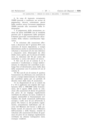 Atti Parlamentari                          —   69   —          Camera dei Deputati — 5256
               XVI LEGISLATURA   —   DISEGNI DI LEGGE E RELAZIONI   —   DOCUMENTI



    6. In caso di mancato versamento
l’INPS procede a notificare un avviso di
pagamento; decorsi centottanta giorni
dalla notifica senza l’avvenuto pagamento
l’INPS procede alla escussione della fi-
deiussione.
    7. Il pagamento della prestazione av-
viene da parte dell’INPS con le modalità
previste per il pagamento delle pensioni.
L’Istituto provvede contestualmente all’ac-
credito della relativa contribuzione figu-
rativa.
    8. In relazione alle assunzioni effet-
tuate, a decorrere dal 1o gennaio 2013, con
contratto di lavoro dipendente, a tempo
determinato anche in somministrazione, in
relazione a lavoratori di età non inferiore
a cinquanta anni, disoccupati da oltre
dodici mesi, spetta, per la durata di dodici
mesi, la riduzione del 50 per cento dei
contributi a carico del datore di lavoro.
    9. Nei casi di cui al comma 8, se il
contratto è trasformato a tempo indeter-
minato, la riduzione dei contributi si pro-
lunga fino al diciottesimo mese dalla data
della assunzione con il contratto di cui al
comma 8.
    10. Nei casi di cui al comma 8, qualora
l’assunzione sia effettuata con contratto di
lavoro a tempo indeterminato, la riduzione
dei contributi spetta per un periodo di
diciotto mesi dalla data di assunzione.
    11. Le disposizioni di cui ai commi da
8 a 10 si applicano nel rispetto del rego-
lamento (CE) n. 800/2008 della Commis-
sione, del 6 agosto 2008, anche in rela-
zione alle assunzioni di donne di qualsiasi
età, prive di un impiego regolarmente
retribuito da almeno sei mesi, residenti in
regioni ammissibili ai finanziamenti nel-
l’ambito dei fondi strutturali dell’Unione
europea e nelle aree di cui all’articolo 2,
punto 18), lettera e), del predetto regola-
mento, annualmente individuate con de-
creto del Ministro del lavoro e delle po-
litiche sociali, di concerto con il Ministro
dell’economia e delle finanze, nonché in
relazione alle assunzioni di donne di qual-
siasi età prive di un impiego regolarmente
retribuito da almeno ventiquattro mesi,
ovunque residenti.
 