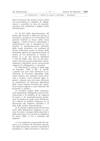 Atti Parlamentari                          —     71   —        Camera dei Deputati — 5256
               XVI LEGISLATURA   —   DISEGNI DI LEGGE E RELAZIONI   —   DOCUMENTI



datore di lavoro che assume ovvero risulti
con quest’ultimo in rapporto di collega-
mento o controllo; in caso di sommini-
strazione tale condizione si applica anche
all’utilizzatore.

    13. Ai fini della determinazione del
diritto agli incentivi e della loro durata, si
cumulano i periodi in cui il lavoratore ha
prestato l’attività in favore dello stesso
soggetto, a titolo di lavoro subordinato o
somministrato; non si cumulano le pre-
stazioni in somministrazione effettuate
dallo stesso lavoratore nei confronti di
diversi utilizzatori, anche se fornite dalla
medesima agenzia di somministrazione di
lavoro, di cui all’articolo 4, comma 1,
lettere a) e b), del decreto legislativo
n. 276 del 2003, salvo che tra gli utiliz-
zatori ricorrano assetti proprietari sostan-
zialmente coincidenti ovvero intercorrano
rapporti di collegamento o controllo.
    14. All’articolo 8, comma 9, della legge
29 dicembre 1990, n. 407, le parole:
« quando esse non siano effettuate in so-
stituzione di lavoratori dipendenti dalle
stesse imprese per qualsiasi causa licen-
ziati o sospesi » sono sostituite dalle se-
guenti: « quando esse non siano effettuate
in sostituzione di lavoratori dipendenti
dalle stesse imprese licenziati per giusti-
ficato motivo oggettivo o per riduzione del
personale o sospesi ».
    15. L’inoltro tardivo delle comunica-
zioni telematiche obbligatorie inerenti l’in-
staurazione e la modifica di un rapporto
di lavoro o di somministrazione produ-
cono la perdita di quella parte dell’incen-
tivo relativa al periodo compreso tra la
decorrenza del rapporto agevolato e la
data della tardiva comunicazione.
    16. Il comma 4 dell’articolo 55 del testo
unico delle disposizioni legislative in ma-
teria di tutela e sostegno della maternità e
della paternità, di cui al decreto legislativo
26 marzo 2001, n. 151, è sostituito dal
seguente:

   « 4. La risoluzione consensuale del rap-
porto o la richiesta di dimissioni presen-
tate dalla lavoratrice, durante il periodo di
gravidanza, e dalla lavoratrice o dal lavo-
 