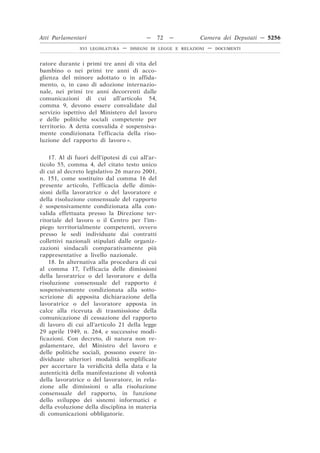 Atti Parlamentari                           —     72   —        Camera dei Deputati — 5256
                XVI LEGISLATURA   —   DISEGNI DI LEGGE E RELAZIONI   —   DOCUMENTI



ratore durante i primi tre anni di vita del
bambino o nei primi tre anni di acco-
glienza del minore adottato o in affida-
mento, o, in caso di adozione internazio-
nale, nei primi tre anni decorrenti dalle
comunicazioni di cui all’articolo 54,
comma 9, devono essere convalidate dal
servizio ispettivo del Ministero del lavoro
e delle politiche sociali competente per
territorio. A detta convalida è sospensiva-
mente condizionata l’efficacia della riso-
luzione del rapporto di lavoro ».


    17. Al di fuori dell’ipotesi di cui all’ar-
ticolo 55, comma 4, del citato testo unico
di cui al decreto legislativo 26 marzo 2001,
n. 151, come sostituito dal comma 16 del
presente articolo, l’efficacia delle dimis-
sioni della lavoratrice o del lavoratore e
della risoluzione consensuale del rapporto
è sospensivamente condizionata alla con-
valida effettuata presso la Direzione ter-
ritoriale del lavoro o il Centro per l’im-
piego territorialmente competenti, ovvero
presso le sedi individuate dai contratti
collettivi nazionali stipulati dalle organiz-
zazioni sindacali comparativamente più
rappresentative a livello nazionale.
    18. In alternativa alla procedura di cui
al comma 17, l’efficacia delle dimissioni
della lavoratrice o del lavoratore e della
risoluzione consensuale del rapporto è
sospensivamente condizionata alla sotto-
scrizione di apposita dichiarazione della
lavoratrice o del lavoratore apposta in
calce alla ricevuta di trasmissione della
comunicazione di cessazione del rapporto
di lavoro di cui all’articolo 21 della legge
29 aprile 1949, n. 264, e successive modi-
ficazioni. Con decreto, di natura non re-
golamentare, del Ministro del lavoro e
delle politiche sociali, possono essere in-
dividuate ulteriori modalità semplificate
per accertare la veridicità della data e la
autenticità della manifestazione di volontà
della lavoratrice o del lavoratore, in rela-
zione alle dimissioni o alla risoluzione
consensuale del rapporto, in funzione
dello sviluppo dei sistemi informatici e
della evoluzione della disciplina in materia
di comunicazioni obbligatorie.
 