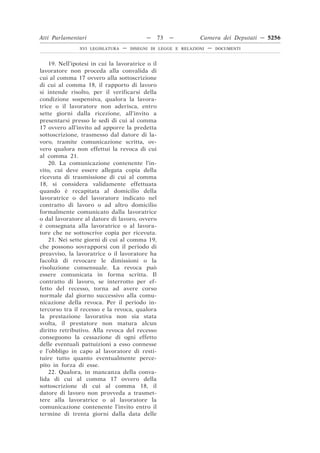 Atti Parlamentari                           —     73   —        Camera dei Deputati — 5256
                XVI LEGISLATURA   —   DISEGNI DI LEGGE E RELAZIONI   —   DOCUMENTI



    19. Nell’ipotesi in cui la lavoratrice o il
lavoratore non proceda alla convalida di
cui al comma 17 ovvero alla sottoscrizione
di cui al comma 18, il rapporto di lavoro
si intende risolto, per il verificarsi della
condizione sospensiva, qualora la lavora-
trice o il lavoratore non aderisca, entro
sette giorni dalla ricezione, all’invito a
presentarsi presso le sedi di cui al comma
17 ovvero all’invito ad apporre la predetta
sottoscrizione, trasmesso dal datore di la-
voro, tramite comunicazione scritta, ov-
vero qualora non effettui la revoca di cui
al comma 21.
    20. La comunicazione contenente l’in-
vito, cui deve essere allegata copia della
ricevuta di trasmissione di cui al comma
18, si considera validamente effettuata
quando è recapitata al domicilio della
lavoratrice o del lavoratore indicato nel
contratto di lavoro o ad altro domicilio
formalmente comunicato dalla lavoratrice
o dal lavoratore al datore di lavoro, ovvero
è consegnata alla lavoratrice o al lavora-
tore che ne sottoscrive copia per ricevuta.
    21. Nei sette giorni di cui al comma 19,
che possono sovrapporsi con il periodo di
preavviso, la lavoratrice o il lavoratore ha
facoltà di revocare le dimissioni o la
risoluzione consensuale. La revoca può
essere comunicata in forma scritta. Il
contratto di lavoro, se interrotto per ef-
fetto del recesso, torna ad avere corso
normale dal giorno successivo alla comu-
nicazione della revoca. Per il periodo in-
tercorso tra il recesso e la revoca, qualora
la prestazione lavorativa non sia stata
svolta, il prestatore non matura alcun
diritto retributivo. Alla revoca del recesso
conseguono la cessazione di ogni effetto
delle eventuali pattuizioni a esso connesse
e l’obbligo in capo al lavoratore di resti-
tuire tutto quanto eventualmente perce-
pito in forza di esse.
    22. Qualora, in mancanza della conva-
lida di cui al comma 17 ovvero della
sottoscrizione di cui al comma 18, il
datore di lavoro non provveda a trasmet-
tere alla lavoratrice o al lavoratore la
comunicazione contenente l’invito entro il
termine di trenta giorni dalla data delle
 