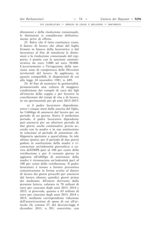 Atti Parlamentari                          —     74   —        Camera dei Deputati — 5256
               XVI LEGISLATURA   —   DISEGNI DI LEGGE E RELAZIONI   —   DOCUMENTI



dimissioni e della risoluzione consensuale,
le dimissioni si considerano definitiva-
mente prive di effetto.
    23. Salvo che il fatto costituisca reato,
il datore di lavoro che abusi del foglio
firmato in bianco dalla lavoratrice o dal
lavoratore al fine di simularne le dimis-
sioni o la risoluzione consensuale del rap-
porto, è punito con la sanzione ammini-
strativa da euro 5.000 ad euro 30.000.
L’accertamento e l’irrogazione della san-
zione sono di competenza delle Direzioni
territoriali del lavoro. Si applicano, in
quanto compatibili, le disposizioni di cui
alla legge 24 novembre 1981, n. 689.
    24. Al fine di sostenere la genitorialità,
promuovendo una cultura di maggiore
condivisione dei compiti di cura dei figli
all’interno della coppia e per favorire la
conciliazione dei tempi di vita e di lavoro,
in via sperimentale per gli anni 2013-2015:
      a) il padre lavoratore dipendente,
entro i cinque mesi dalla nascita del figlio,
ha l’obbligo di astenersi dal lavoro per un
periodo di un giorno. Entro il medesimo
periodo, il padre lavoratore dipendente
può astenersi per un ulteriore periodo di
due giorni, anche continuativi, previo ac-
cordo con la madre e in sua sostituzione
in relazione al periodo di astensione ob-
bligatoria spettante a quest’ultima. In tale
ultima ipotesi, per il periodo di due giorni
goduto in sostituzione della madre è ri-
conosciuta un’indennità giornaliera a ca-
rico dell’INPS pari al 100 per cento della
retribuzione e per il restante giorno in
aggiunta all’obbligo di astensione della
madre è riconosciuta un’indennità pari al
100 per cento della retribuzione. Il padre
lavoratore è tenuto a fornire preventiva
comunicazione in forma scritta al datore
di lavoro dei giorni prescelti per astenersi
dal lavoro almeno quindici giorni prima
dei medesimi. All’onere derivante dalla
presente lettera, valutato in 78 milioni di
euro per ciascuno degli anni 2013, 2014 e
2015, si provvede, quanto a 65 milioni di
euro per ciascuno degli anni 2013, 2014 e
2015, mediante corrispondente riduzione
dell’autorizzazione di spesa di cui all’ar-
ticolo 24, comma 27, del decreto-legge 6
dicembre 2011, n. 201, convertito, con
 